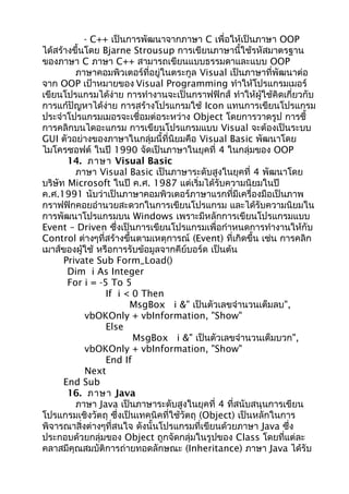 - C++ เป็นการพัฒนาจากภาษา C เพื่อให้เป็นภาษา OOP
ได้สร้างขึ้นโดย Bjarne Strousup การเขียนภาษานี้ใช้รหัสมาตรฐาน
ของภาษา C ภาษา C++ สามารถเขียนแบบธรรมดาและแบบ OOP
ภาษาคอมพิวเตอร์ที่อยู่ในตระกูล Visual เป็นภาษาที่พัฒนาต่อ
จาก OOP เป้าหมายของ Visual Programming ทำาให้โปรแกรมเมอร์
เขียนโปรแกรมได้ง่าย การทำางานจะเป็นกราฟฟิกส์ ทำาให้ผู้ใช้คิดเกี่ยวกับ
การแก้ปัญหาได้ง่าย การสร้างโปรแกรมใช้ Icon แทนการเขียนโปรแกรม
ประจำาโปรแกรมเมอรจะเชื่อมต่อระหว่าง Object โดยการวาดรูป การชี้
การคลิกบนไดอะแกรม การเขียนโปรแกรมแบบ Visual จะต้องเป็นระบบ
GUI ตัวอย่างของภาษาในกลุ่มนี้ที่นิยมคือ Visual Basic พัฒนาโดย
ไมโครซอฟต์ ในปี 1990 จัดเป็นภาษาในยุคที่ 4 ในกลุ่มของ OOP
14. ภาษา Visual Basic
ภาษา Visual Basic เป็นภาษาระดับสูงในยุคที่ 4 พัฒนาโดย
บริษัท Microsoft ในปี ค.ศ. 1987 แต่เริ่มได้รับความนิยมในปี
ค.ศ.1991 นับว่าเป็นภาษาคอมพิวเตอร์ภาษาแรกที่มีเครื่องมือเป็นภาพ
กราฟฟิกคอยอำานวยสะดวกในการเขียนโปรแกรม และได้รับความนิยมใน
การพัฒนาโปรแกรมบน Windows เพราะมีหลักการเขียนโปรแกรมแบบ
Event – Driven ซึ่งเป็นการเขียนโปรแกรมเพื่อกำาหนดการทำางานให้กับ
Control ต่างๆที่สร้างขึ้นตามเหตุการณ์ (Event) ที่เกิดขึ้น เช่น การคลิก
เมาส์ของผู้ใช้ หรือการรับข้อมูลจากคีย์บอร์ด เป็นต้น
Private Sub Form_Load()
Dim i As Integer
For i = -5 To 5
If i < 0 Then
MsgBox i &" เป็นตัวเลขจำานวนเต็มลบ",
vbOKOnly + vbInformation, "Show"
Else
MsgBox i &" เป็นตัวเลขจำานวนเต็มบวก",
vbOKOnly + vbInformation, "Show"
End If
Next
End Sub
16. ภาษา Java
ภาษา Java เป็นภาษาระดับสูงในยุคที่ 4 ที่สนับสนุนการเขียน
โปรแกรมเชิงวัตถุ ซึ่งเป็นเทคนิคที่ใช้วัตถุ (Object) เป็นหลักในการ
พิจารณาสิ่งต่างๆที่สนใจ ดังนั้นโปรแกรมที่เขียนด้วยภาษา Java ซึ่ง
ประกอบด้วยกลุ่มของ Object ถูกจัดกลุ่มในรูปของ Class โดยที่แต่ละ
คลาสมีคุณสมบัติการถ่ายทอดลักษณะ (Inheritance) ภาษา Java ได้รับ
 