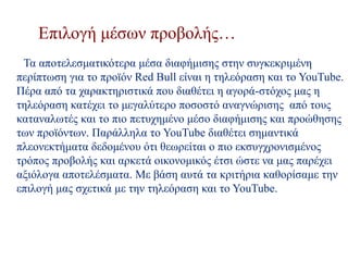 Επιλογή μέσων προβολής…
Τα αποτελεσματικότερα μέσα διαφήμισης στην συγκεκριμένη
περίπτωση για το προϊόν Red Bull είναι η τηλεόραση και το YouTube.
Πέρα από τα χαρακτηριστικά που διαθέτει η αγορά-στόχος μας η
τηλεόραση κατέχει το μεγαλύτερο ποσοστό αναγνώρισης από τους
καταναλωτές και το πιο πετυχημένο μέσο διαφήμισης και προώθησης
των προϊόντων. Παράλληλα το YouTube διαθέτει σημαντικά
πλεονεκτήματα δεδομένου ότι θεωρείται ο πιο εκσυγχρονισμένος
τρόπος προβολής και αρκετά οικονομικός έτσι ώστε να μας παρέχει
αξιόλογα αποτελέσματα. Με βάση αυτά τα κριτήρια καθορίσαμε την
επιλογή μας σχετικά με την τηλεόραση και το YouTube.
 