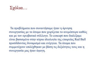 Σχόλια…
Τα προβλήματα που συναντήσαμε ήταν η άρνηση
συνεργασίας με το άτομο που χειρίζεται το ανεμόπτερο καθώς
και με τον ορειβατικό σύλλογο. To concept που διαλέξαμε
είναι βασισμένο στην κύρια ιδεολογία της εταιρείας Red Bull
προσδίδοντας δυναμισμό και ενέργεια. Τα άτομα που
συμμετέχουν επιλέχθηκαν με βάση τις δεξιότητες τους και η
συνεργασία μας ήταν άψογη.
 