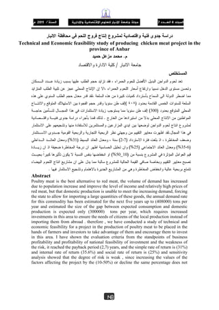 47/1201
148
Technical and Economic feasibility study of producing chicken meat project in the
province of Anbar
.
/
)٤٠٨(
)300(
.
.
)2،7()31(%
)35،6(%)25(%
)10_50(%
.
Abstract
Poultry meat is the best alternative to red meat, the volume of demand has increased
due to population increase and improve the level of income and relatively high prices of
red meat, but that domestic production is unable to meet the increasing demand, forcing
the state to allow for importing a large quantities of these goods, the annual demand rate
for this commodity has been estimated for the next five years up to (408000) tons per
year and estimated the size of the gap between expected consumption and domestic
production is expected only (300000) tons per year, which requires increased
investments in this area to ensure the needs of citizens of the local production instead of
importing them from abroad . therefore , we have conducted a study of technical and
economic feasibility for a project in the production of poultry meat to be placed in the
hands of farmers and investors to take advantage of them and encourage them to invest
in this area. I have shown the evaluation criteria from the standpoints of business
profitability and profitability of national feasibility of investment and the weakness of
the risk, it reached the payback period (2,7) years, and the simple rate of return is (31%)
and internal rate of return (35.6%) and social rate of return is (25%) and sensitivity
analysis showed that the degree of risk is weak , since increasing the values of the
factors affecting the project by the (10-50%) or decline the same percentage does not
 