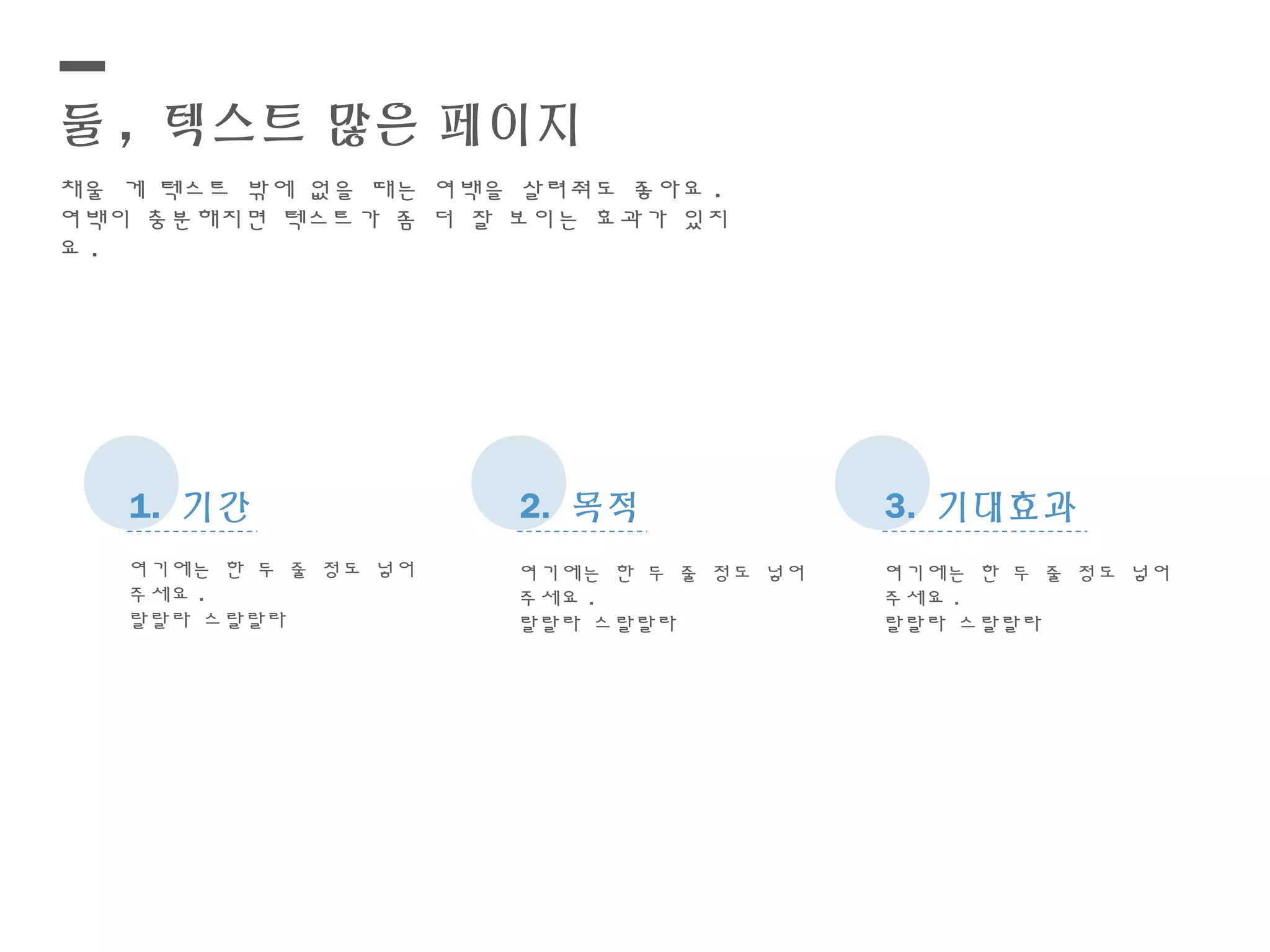 둘 , 텍스트 많은 페이지
채울 게 텍스트 밖에 없을 때는 여백을 살려줘도 좋아요 .
여백이 충분해지면 텍스트가 좀 더 잘 보이는 효과가 있지
요 .
1. 기간 2. 목적 3. 기대효과
여기에는 한 두 줄 정도 넣어
주세요 .
랄랄라 스랄랄라
여기에는 한 두 줄 정도 넣어
주세요 .
랄랄라 스랄랄라
여기에는 한 두 줄 정도 넣어
주세요 .
랄랄라 스랄랄라
 