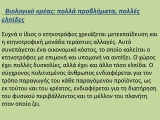 Βιολογικό κρέας: πολλά προβλήματα, πολλές
ελπίδες
Συχνά ο ίδιος ο κτηνοτρόφος χρειάζεται μετεκπαίδευση και
η κτηνοτροφική μονάδα τεράστιες αλλαγές. Αυτό
συνεπάγεται ένα οικονομικό κόστος, το οποίο καλείται ο
κτηνοτρόφος με επιμονή και υπομονή να αντέξει. Ο χώρος
έχει πολλές δυσκολίες, αλλά έχει και άλλο τόσο ελπίδα. Ο
σύγχρονος πολιτισμένος άνθρωπος ενδιαφέρεται για τον
τρόπο παραγωγής του κάθε παραγόμενου προϊόντος, ως
εκ τούτου και του κρέατος, ενδιαφέρεται για τη διατήρηση
του φυσικού περιβάλλοντος και το μέλλον του πλανήτη
στον οποίο ζει.
 