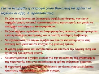 Για να θεωρηθεί η εκτροφή ζώου βιολογική θα πρέπει να
ισχύουν οι εξής 6 προϋποθέσεις:
 Τα ζώα να τρέφονται με ζωοτροφές υψηλής ποιότητας, που έχουν
παραχθεί χωρίς γενετικά τροποποιημένους οργανισμούς και χωρίς να
υπάρχουν υπολείμματα φυτοφαρμάκων.
 Τα ζώα να έχουν πρόσβαση σε διαμορφωμένες εκτάσεις, όπου προάγεται
η καλή ποιότητας διατροφής και οι σωστές συνθήκες διαβίωσης.
 Να εξασφαλιστεί το ειδικό περιβάλλον που να ανταποκρίνεται στις
ανάγκες των ζώων και να ενισχύει τις φυσικές άμυνες.
 Η χρήση φαρμάκων και αντιβιοτικών να αποτελεί την έσχατη λύση και
όχι συχνή προληπτική αγωγή.
 Να απαγορεύεται η χρήση ουσιών για την προώθηση της ανάπτυξης ή
της παραγωγής, όπως για παράδειγμα η χρήση αυξητικών ορμονών.
 Η παραγωγή και η διακίνηση προϊόντων να γίνεται χωρίς ενδιάμεσες
πρακτικές και προσθήκες χημικών ουσιών.
 