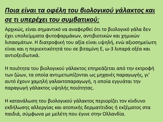 Ποια είναι τα οφέλη του βιολογικού γάλακτος και
σε τι υπερέχει του συμβατικού;
Αρχικώς, είναι σημαντικό να αναφερθεί ότι το βιολογικό γάλα δεν
έχει υπολείμματα φυτοφαρμάκων, αντιβιοτικών και χημικών
λιπασμάτων. Η διατροφική του αξία είναι υψηλή, ενώ αξιοσημείωτη
είναι και η περιεκτικότητά του σε βιταμίνη Ε, ω-3 λιπαρά οξέα και
αντιοξειδωτικά.
Η ποιότητα του βιολογικού γάλακτος επηρεάζεται από την εκτροφή
των ζώων, τα οποία αντιμετωπίζονται ως μηχανές παραγωγής, γι’
αυτό έχουν χαμηλή γαλακτοπαραγωγή, η οποία εγγυάται την
παραγωγή γάλακτος υψηλής ποιότητας.
Η κατανάλωση του βιολογικού γάλακτος περιορίζει τον κίνδυνο
εκδήλωσης αλλεργίας και ατοπικής δερματίτιδας ή εκζέματος στα
παιδιά, σύμφωνα με μελέτη που έγινε στην Ολλανδία.
 