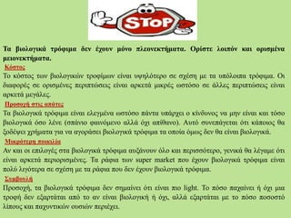 Τα βιολογικά τρόφιμα δεν έχουν μόνο πλεονεκτήματα. Ορίστε λοιπόν και ορισμένα
μειονεκτήματα.
Κόστος
Το κόστος των βιολογικών τροφίμων είναι υψηλότερο σε σχέση με τα υπόλοιπα τρόφιμα. Οι
διαφορές σε ορισμένες περιπτώσεις είναι αρκετά μικρές ωστόσο σε άλλες περιπτώσεις είναι
αρκετά μεγάλες.
Προσοχή στις απάτες
Τα βιολογικά τρόφιμα είναι ελεγμένα ωστόσο πάντα υπάρχει ο κίνδυνος να μην είναι και τόσο
βιολογικά όσο λένε (σπάνιο φαινόμενο αλλά όχι απίθανο). Αυτό συνεπάγεται ότι κάποιος θα
ξοδέψει χρήματα για να αγοράσει βιολογικά τρόφιμα τα οποία όμως δεν θα είναι βιολογικά.
Μικρότερη ποικιλία
Αν και οι επιλογές στα βιολογικά τρόφιμα αυξάνουν όλο και περισσότερο, γενικά θα λέγαμε ότι
είναι αρκετά περιορισμένες. Τα ράφια των super market που έχουν βιολογικά τρόφιμα είναι
πολύ λιγότερα σε σχέση με τα ράφια που δεν έχουν βιολογικά τρόφιμα.
Συμβουλή
Προσοχή, τα βιολογικά τρόφιμα δεν σημαίνει ότι είναι πιο light. Το πόσο παχαίνει ή όχι μια
τροφή δεν εξαρτάται από το αν είναι βιολογική ή όχι, αλλά εξαρτάται με το πόσο ποσοστό
λίπους και παχυντικών ουσιών περιέχει.
 