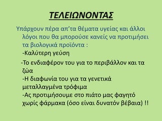 ΤΕΛΕΙΩΝΟΝΤΑΣ
Υπάρχουν πέρα απ’τα θέματα υγείας και άλλοι
λόγοι που θα μπορούσε κανείς να προτιμήσει
τα βιολογικά προϊόντα :
-Καλύτερη γεύση
-Το ενδιαφέρον του για το περιβάλλον και τα
ζώα
-Η διαφωνία του για τα γενετικά
μεταλλαγμένα τρόφιμα
-Ας προτιμήσουμε στο πιάτο μας φαγητό
χωρίς φάρμακα (όσο είναι δυνατόν βέβαια) !!
 