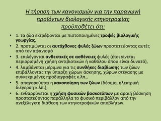 Η τήρηση των κανονισμών για την παραγωγή
προϊόντων βιολογικής κτηνοτροφίας
προϋποθέτει ότι:
• 1. τα ζώα εκτρέφονται με πιστοποιημένες τροφές βιολογικής
γεωργίας,
• 2. προτιμώνται οι αυτόχθονες φυλές ζώων προστατεύοντας αυτές
από τον αφανισμό
• 3. επιλέγονται ανθεκτικές σε ασθένειες φυλές (έτσι γίνεται
περιορισμένη χρήση αντιβιοτικών ή καθόλου όπου είναι δυνατό),
• 4. λαμβάνεται μέριμνα για τις συνθήκες διαβίωσης των ζώων
επιβάλλοντας την ύπαρξη χώρων άσκησης, χώρων στέγασης με
συγκεκριμένες προδιαγραφές κ.λπ.,
• 5. απαγορεύεται η κακοποίηση των ζώων (δέσιμο, ηλεκτρική
διέγερση κ.λπ.),
• 6. ενθαρρύνεται η χρήση φυσικών βοσκοτόπων με αραιή βόσκηση
προστατεύοντας παράλληλα το φυσικό περιβάλλον από την
ανεξέλεγκτη διάθεση των κτηνοτροφικών αποβλήτων.
 