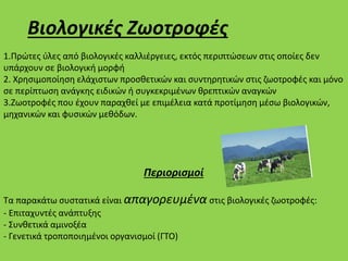 Βιολογικές Ζωοτροφές
1.Πρώτες ύλες από βιολογικές καλλιέργειες, εκτός περιπτώσεων στις οποίες δεν
υπάρχουν σε βιολογική μορφή
2. Χρησιμοποίηση ελάχιστων προσθετικών και συντηρητικών στις ζωοτροφές και μόνο
σε περίπτωση ανάγκης ειδικών ή συγκεκριμένων θρεπτικών αναγκών
3.Ζωοτροφές που έχουν παραχθεί με επιμέλεια κατά προτίμηση μέσω βιολογικών,
μηχανικών και φυσικών μεθόδων.
Περιορισμοί
Τα παρακάτω συστατικά είναι απαγορευμένα στις βιολογικές ζωοτροφές:
- Επιταχυντές ανάπτυξης
- Συνθετικά αμινοξέα
- Γενετικά τροποποιημένοι οργανισμοί (ΓΤΟ)
 
