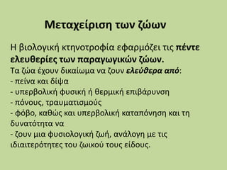 Μεταχείριση των ζώων
Η βιολογική κτηνοτροφία εφαρμόζει τις πέντε
ελευθερίες των παραγωγικών ζώων.
Τα ζώα έχουν δικαίωμα να ζουν ελεύθερα από:
- πείνα και δίψα
- υπερβολική φυσική ή θερμική επιβάρυνση
- πόνους, τραυματισμούς
- φόβο, καθώς και υπερβολική καταπόνηση και τη
δυνατότητα να
- ζουν μια φυσιολογική ζωή, ανάλογη με τις
ιδιαιτερότητες του ζωικού τους είδους.
 