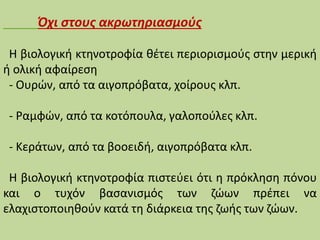 Όχι στους ακρωτηριασμούς
Η βιολογική κτηνοτροφία θέτει περιορισμούς στην μερική
ή ολική αφαίρεση
- Ουρών, από τα αιγοπρόβατα, χοίρους κλπ.
- Ραμφών, από τα κοτόπουλα, γαλοπούλες κλπ.
- Κεράτων, από τα βοοειδή, αιγοπρόβατα κλπ.
Η βιολογική κτηνοτροφία πιστεύει ότι η πρόκληση πόνου
και ο τυχόν βασανισμός των ζώων πρέπει να
ελαχιστοποιηθούν κατά τη διάρκεια της ζωής των ζώων.
 