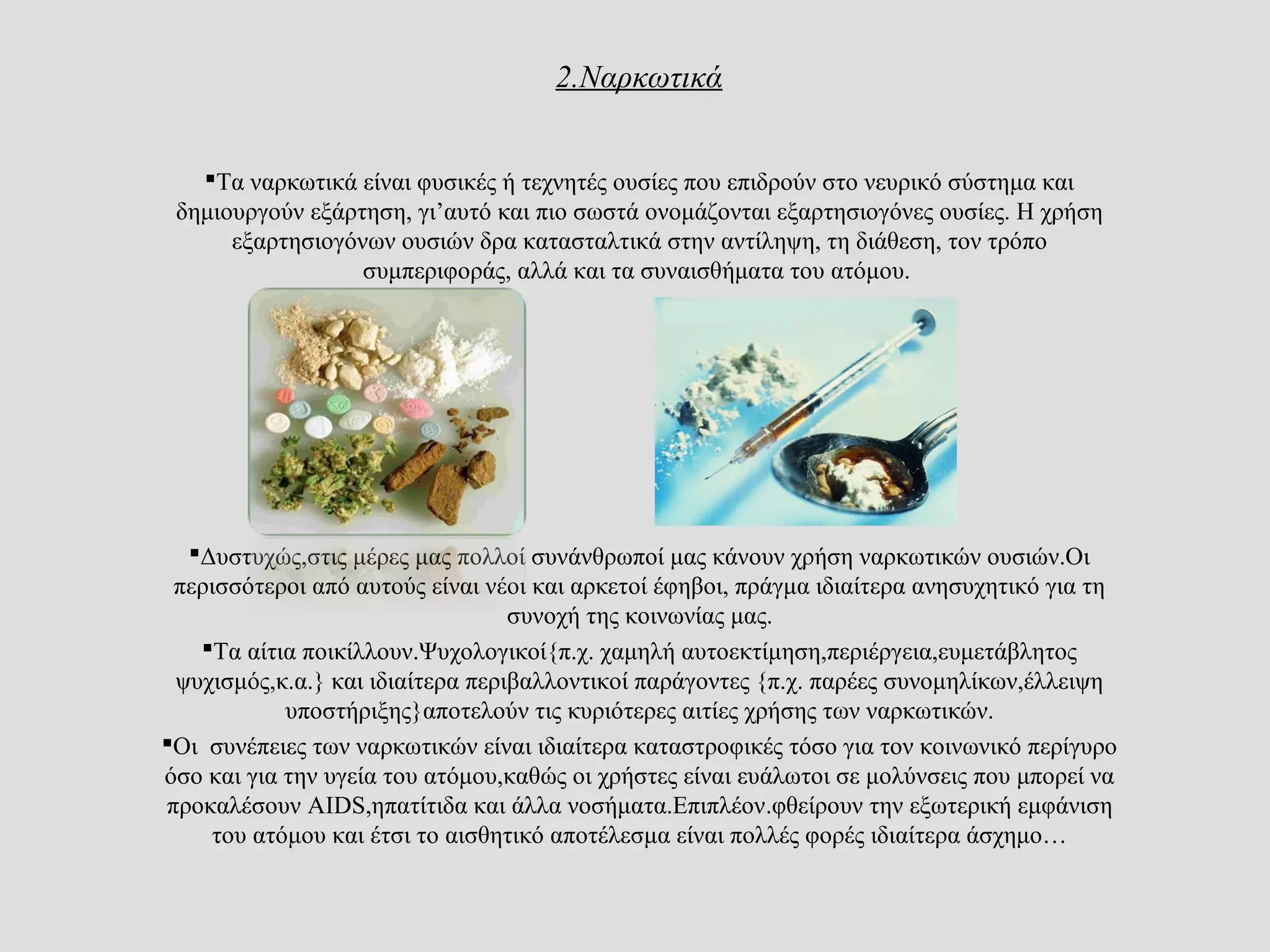 2.Ναρκωτικά
Τα ναρκωτικά είναι φυσικές ή τεχνητές ουσίες που επιδρούν στο νευρικό σύστημα και
δημιουργούν εξάρτηση, γι’αυτό και πιο σωστά ονομάζονται εξαρτησιογόνες ουσίες. Η χρήση
εξαρτησιογόνων ουσιών δρα κατασταλτικά στην αντίληψη, τη διάθεση, τον τρόπο
συμπεριφοράς, αλλά και τα συναισθήματα του ατόμου.
Δυστυχώς,στις μέρες μας πολλοί συνάνθρωποί μας κάνουν χρήση ναρκωτικών ουσιών.Οι
περισσότεροι από αυτούς είναι νέοι και αρκετοί έφηβοι, πράγμα ιδιαίτερα ανησυχητικό για τη
συνοχή της κοινωνίας μας.
Τα αίτια ποικίλλουν.Ψυχολογικοί{π.χ. χαμηλή αυτοεκτίμηση,περιέργεια,ευμετάβλητος
ψυχισμός,κ.α.} και ιδιαίτερα περιβαλλοντικοί παράγοντες {π.χ. παρέες συνομηλίκων,έλλειψη
υποστήριξης}αποτελούν τις κυριότερες αιτίες χρήσης των ναρκωτικών.
Οι συνέπειες των ναρκωτικών είναι ιδιαίτερα καταστροφικές τόσο για τον κοινωνικό περίγυρο
όσο και για την υγεία του ατόμου,καθώς οι χρήστες είναι ευάλωτοι σε μολύνσεις που μπορεί να
προκαλέσουν AIDS,ηπατίτιδα και άλλα νοσήματα.Επιπλέον.φθείρουν την εξωτερική εμφάνιση
του ατόμου και έτσι το αισθητικό αποτέλεσμα είναι πολλές φορές ιδιαίτερα άσχημο…
 