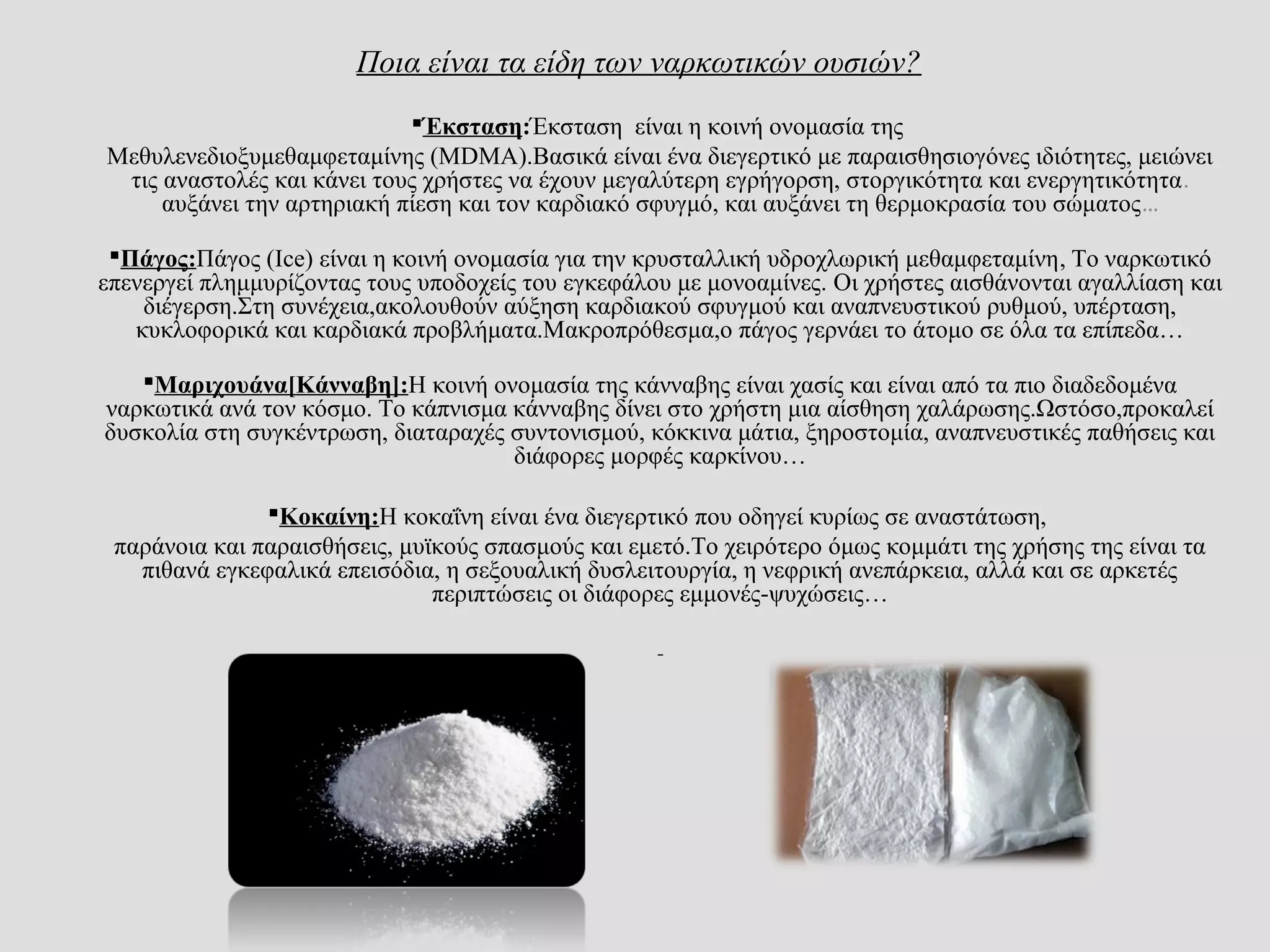 Ποια είναι τα είδη των ναρκωτικών ουσιών?
Έκσταση:Έκσταση είναι η κοινή ονομασία της
Μεθυλενεδιοξυμεθαμφεταμίνης (MDMA).Βασικά είναι ένα διεγερτικό με παραισθησιογόνες ιδιότητες, μειώνει
τις αναστολές και κάνει τους χρήστες να έχουν μεγαλύτερη εγρήγορση, στοργικότητα και ενεργητικότητα.
αυξάνει την αρτηριακή πίεση και τον καρδιακό σφυγμό, και αυξάνει τη θερμοκρασία του σώματος…
Πάγος:Πάγος (Ice) είναι η κοινή ονομασία για την κρυσταλλική υδροχλωρική μεθαμφεταμίνη, Το ναρκωτικό
επενεργεί πλημμυρίζοντας τους υποδοχείς του εγκεφάλου με μονοαμίνες. Οι χρήστες αισθάνονται αγαλλίαση και
διέγερση.Στη συνέχεια,ακολουθούν αύξηση καρδιακού σφυγμού και αναπνευστικού ρυθμού, υπέρταση,
κυκλοφορικά και καρδιακά προβλήματα.Μακροπρόθεσμα,ο πάγος γερνάει το άτομο σε όλα τα επίπεδα…
Μαριχουάνα[Κάνναβη]:Η κοινή ονομασία της κάνναβης είναι χασίς και είναι από τα πιο διαδεδομένα
ναρκωτικά ανά τον κόσμο. Το κάπνισμα κάνναβης δίνει στο χρήστη μια αίσθηση χαλάρωσης.Ωστόσο,προκαλεί
δυσκολία στη συγκέντρωση, διαταραχές συντονισμού, κόκκινα μάτια, ξηροστομία, αναπνευστικές παθήσεις και
διάφορες μορφές καρκίνου…
Κοκαίνη:Η κοκαΐνη είναι ένα διεγερτικό που οδηγεί κυρίως σε αναστάτωση,
παράνοια και παραισθήσεις, μυϊκούς σπασμούς και εμετό.Το χειρότερο όμως κομμάτι της χρήσης της είναι τα
πιθανά εγκεφαλικά επεισόδια, η σεξουαλική δυσλειτουργία, η νεφρική ανεπάρκεια, αλλά και σε αρκετές
περιπτώσεις οι διάφορες εμμονές-ψυχώσεις…
 