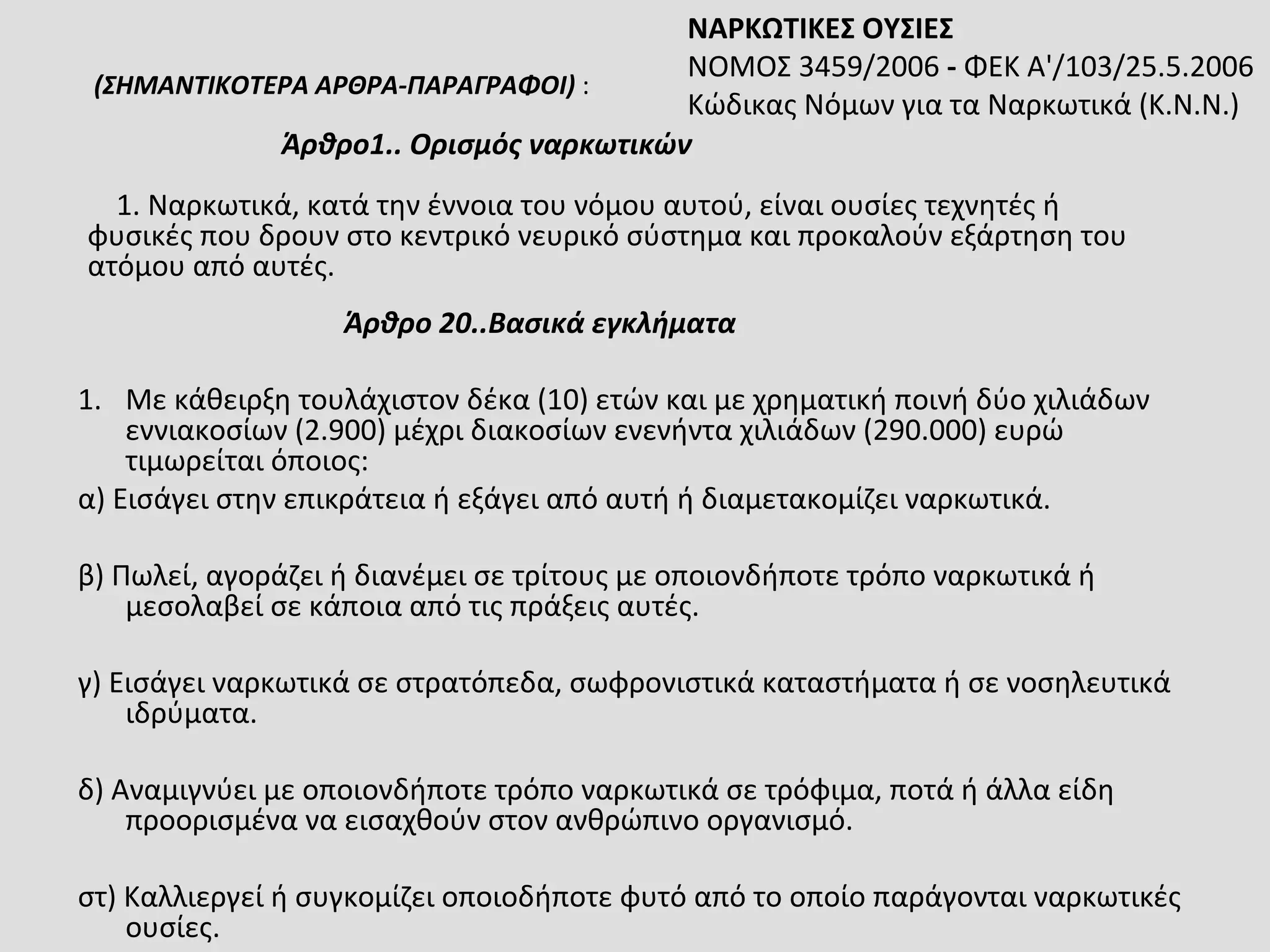 Άρθρο 20..Βασικά εγκλήματα
1. Με κάθειρξη τουλάχιστον δέκα (10) ετών και με χρηματική ποινή δύο χιλιάδων
εννιακοσίων (2.900) μέχρι διακοσίων ενενήντα χιλιάδων (290.000) ευρώ
τιμωρείται όποιος:
α) Εισάγει στην επικράτεια ή εξάγει από αυτή ή διαμετακομίζει ναρκωτικά.
β) Πωλεί, αγοράζει ή διανέμει σε τρίτους με οποιονδήποτε τρόπο ναρκωτικά ή
μεσολαβεί σε κάποια από τις πράξεις αυτές.
γ) Εισάγει ναρκωτικά σε στρατόπεδα, σωφρονιστικά καταστήματα ή σε νοσηλευτικά
ιδρύματα.
δ) Αναμιγνύει με οποιονδήποτε τρόπο ναρκωτικά σε τρόφιμα, ποτά ή άλλα είδη
προορισμένα να εισαχθούν στον ανθρώπινο οργανισμό.
στ) Καλλιεργεί ή συγκομίζει οποιοδήποτε φυτό από το οποίο παράγονται ναρκωτικές
ουσίες.
(ΣΗΜΑΝΤΙΚΟΤΕΡΑ ΑΡΘΡΑ-ΠΑΡΑΓΡΑΦΟΙ) :
Άρθρο1.. Ορισμός ναρκωτικών
1. Ναρκωτικά, κατά την έννοια του νόμου αυτού, είναι ουσίες τεχνητές ή
φυσικές που δρουν στο κεντρικό νευρικό σύστημα και προκαλούν εξάρτηση του
ατόμου από αυτές.
ΝΑΡΚΩΤΙΚΕΣ ΟΥΣΙΕΣ
ΝΟΜΟΣ 3459/2006 - ΦΕΚ Α'/103/25.5.2006
Κώδικας Νόμων για τα Ναρκωτικά (Κ.Ν.Ν.)
 