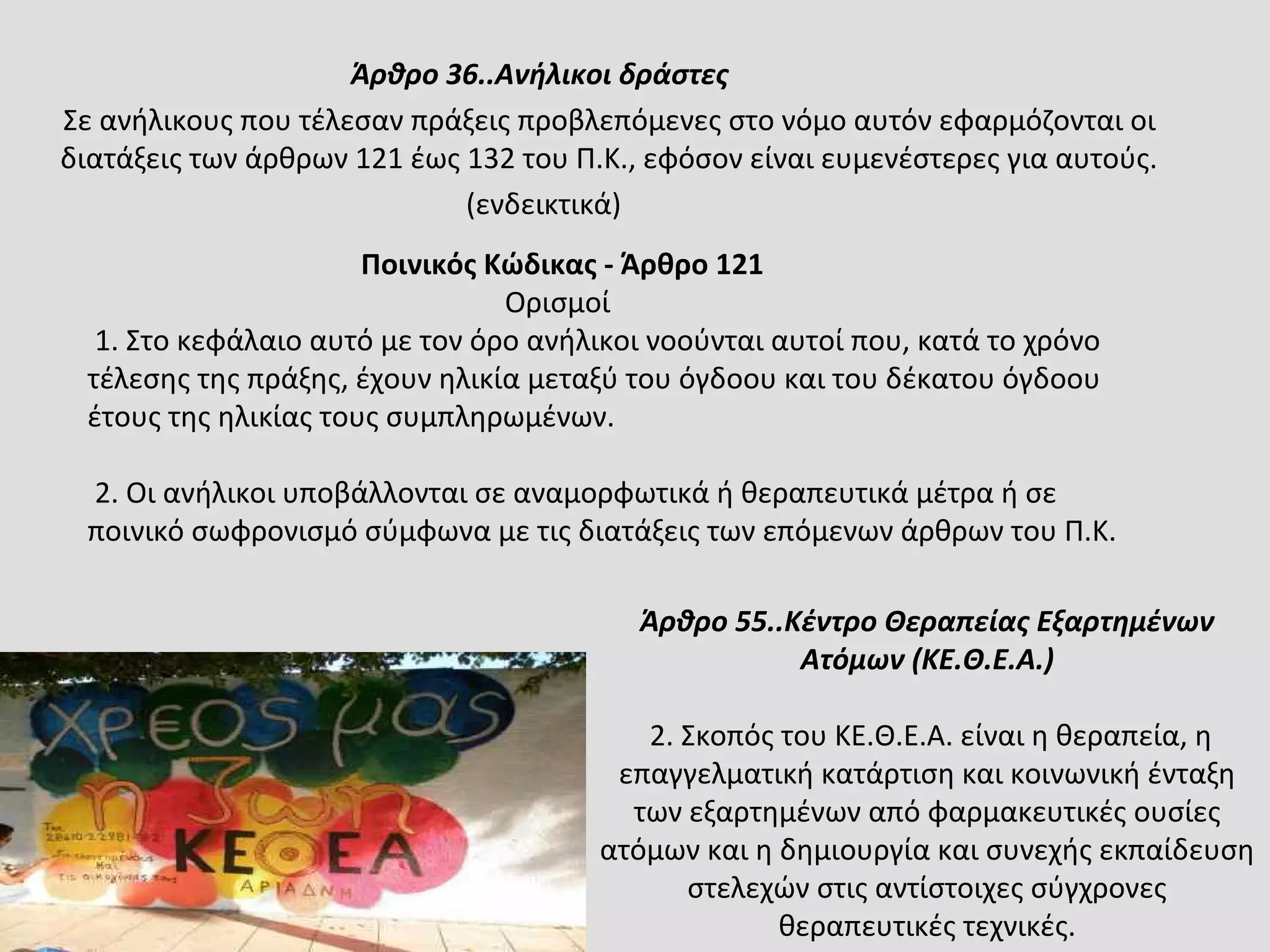 Άρθρο 36..Ανήλικοι δράστες
Σε ανήλικους που τέλεσαν πράξεις προβλεπόμενες στο νόμο αυτόν εφαρμόζονται οι
διατάξεις των άρθρων 121 έως 132 του Π.Κ., εφόσον είναι ευμενέστερες για αυτούς.
(ενδεικτικά)
Ποινικός Κώδικας - Άρθρο 121
Ορισμοί
1. Στο κεφάλαιο αυτό με τον όρο ανήλικοι νοούνται αυτοί που, κατά το χρόνο
τέλεσης της πράξης, έχουν ηλικία μεταξύ του όγδοου και του δέκατου όγδοου
έτους της ηλικίας τους συμπληρωμένων.
2. Οι ανήλικοι υποβάλλονται σε αναμορφωτικά ή θεραπευτικά μέτρα ή σε
ποινικό σωφρονισμό σύμφωνα με τις διατάξεις των επόμενων άρθρων του Π.Κ.
Άρθρο 55..Κέντρο Θεραπείας Εξαρτημένων
Ατόμων (ΚΕ.Θ.Ε.Α.)
2. Σκοπός του ΚΕ.Θ.Ε.Α. είναι η θεραπεία, η
επαγγελματική κατάρτιση και κοινωνική ένταξη
των εξαρτημένων από φαρμακευτικές ουσίες
ατόμων και η δημιουργία και συνεχής εκπαίδευση
στελεχών στις αντίστοιχες σύγχρονες
θεραπευτικές τεχνικές.
 