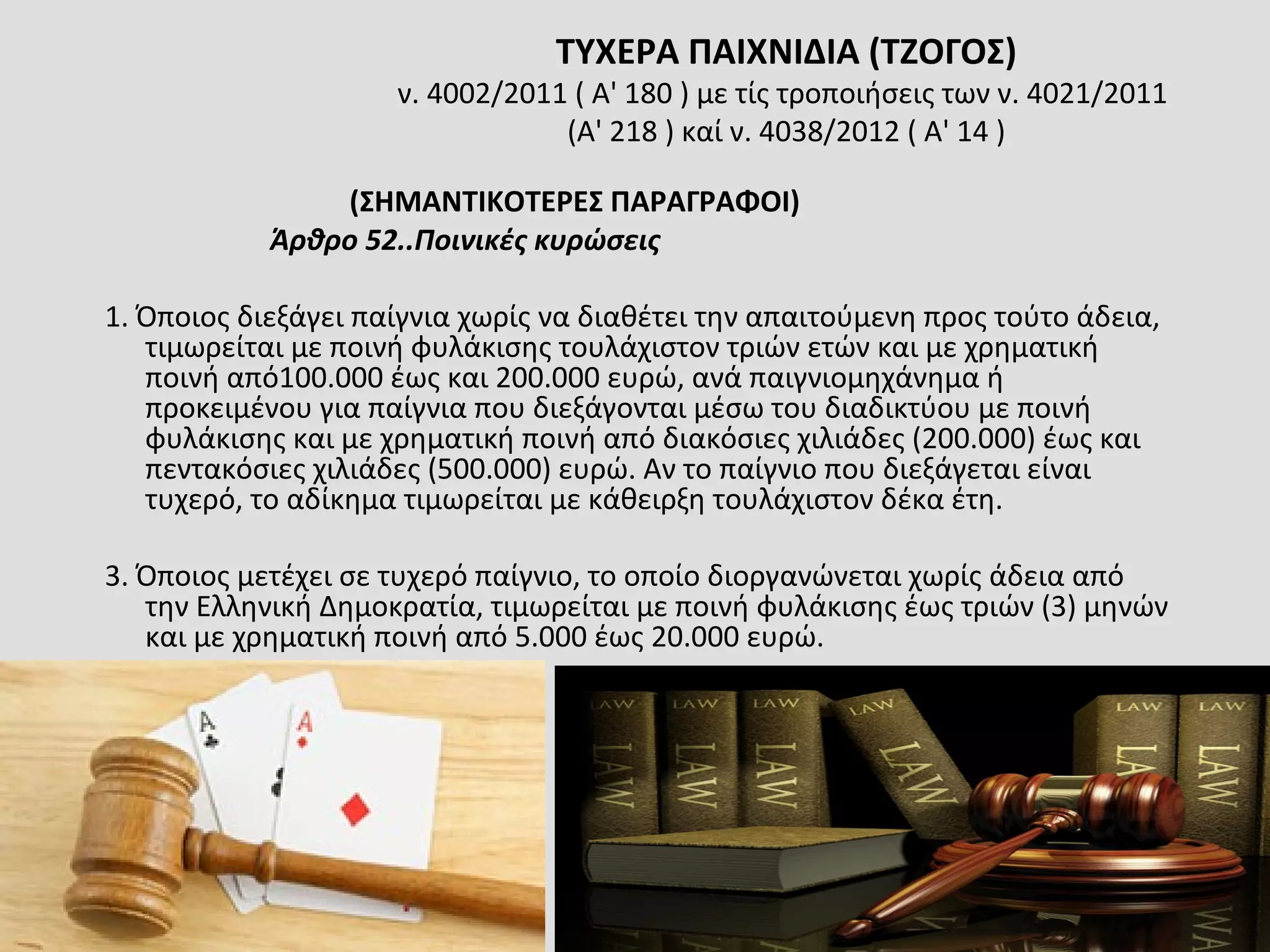 ΤΥΧΕΡΑ ΠΑΙΧΝΙΔΙΑ (ΤΖΟΓΟΣ)
ν. 4002/2011 ( A' 180 ) με τίς τροποιήσεις των ν. 4021/2011
(Α' 218 ) καί ν. 4038/2012 ( Α' 14 )
(ΣΗΜΑΝΤΙΚΟΤΕΡΕΣ ΠΑΡΑΓΡΑΦΟΙ)
Άρθρο 52..Ποινικές κυρώσεις
1. Όποιος διεξάγει παίγνια χωρίς να διαθέτει την απαιτούμενη προς τούτο άδεια,
τιμωρείται με ποινή φυλάκισης τουλάχιστον τριών ετών και με χρηματική
ποινή από100.000 έως και 200.000 ευρώ, ανά παιγνιομηχάνημα ή
προκειμένου για παίγνια που διεξάγονται μέσω του διαδικτύου με ποινή
φυλάκισης και με χρηματική ποινή από διακόσιες χιλιάδες (200.000) έως και
πεντακόσιες χιλιάδες (500.000) ευρώ. Αν το παίγνιο που διεξάγεται είναι
τυχερό, το αδίκημα τιμωρείται με κάθειρξη τουλάχιστον δέκα έτη.
3. Όποιος μετέχει σε τυχερό παίγνιο, το οποίο διοργανώνεται χωρίς άδεια από
την Ελληνική Δημοκρατία, τιμωρείται με ποινή φυλάκισης έως τριών (3) μηνών
και με χρηματική ποινή από 5.000 έως 20.000 ευρώ.
 