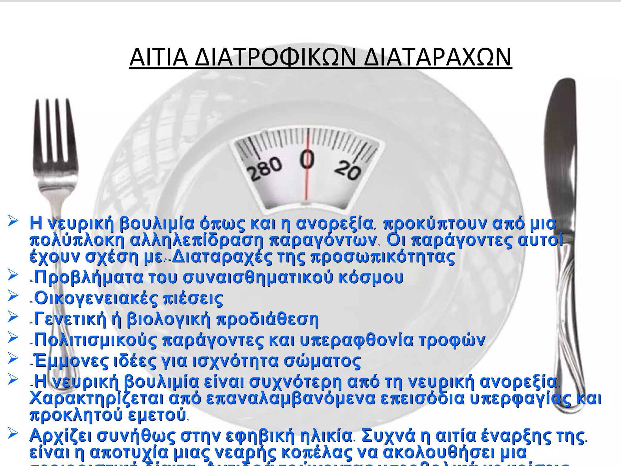 ΑΙΤΙΑ ΔΙΑΤΡΟΦΙΚΩΝ ΔΙΑΤΑΡΑΧΩΝ
 π , π π πΗ νευρική βουλιμία ό ως και η ανορεξία ροκύ τουν α ό μιαπ , π π πΗ νευρική βουλιμία ό ως και η ανορεξία ροκύ τουν α ό μια
π π π π . πολύ λοκη αλληλε ίδραση αραγόντων Οι αράγοντες αυτοίπ π π π . πολύ λοκη αλληλε ίδραση αραγόντων Οι αράγοντες αυτοί
:- π πέχουν σχέση με Διαταραχές της ροσω ικότητας:- π πέχουν σχέση με Διαταραχές της ροσω ικότητας
 -Προβλήματα του συναισθηματικού κόσμου-Προβλήματα του συναισθηματικού κόσμου
 - πΟικογενειακές ιέσεις- πΟικογενειακές ιέσεις
 - πΓενετική ή βιολογική ροδιάθεση- πΓενετική ή βιολογική ροδιάθεση
 - π πΠολιτισμικούς αράγοντες και υ εραφθονία τροφών- π πΠολιτισμικούς αράγοντες και υ εραφθονία τροφών
 -Έμμονες ιδέες για ισχνότητα σώματος-Έμμονες ιδέες για ισχνότητα σώματος
 - π .Η νευρική βουλιμία είναι συχνότερη α ό τη νευρική ανορεξία- π .Η νευρική βουλιμία είναι συχνότερη α ό τη νευρική ανορεξία
π π π πΧαρακτηρίζεται α ό ε αναλαμβανόμενα ε εισόδια υ ερφαγίας καιπ π π πΧαρακτηρίζεται α ό ε αναλαμβανόμενα ε εισόδια υ ερφαγίας και
π .ροκλητού εμετούπ .ροκλητού εμετού
 . ,Αρχίζει συνήθως στην εφηβική ηλικία Συχνά η αιτία έναρξης της. ,Αρχίζει συνήθως στην εφηβική ηλικία Συχνά η αιτία έναρξης της
π πείναι η α οτυχία μιας νεαρής κο έλας να ακολουθήσει μιαπ πείναι η α οτυχία μιας νεαρής κο έλας να ακολουθήσει μια
 