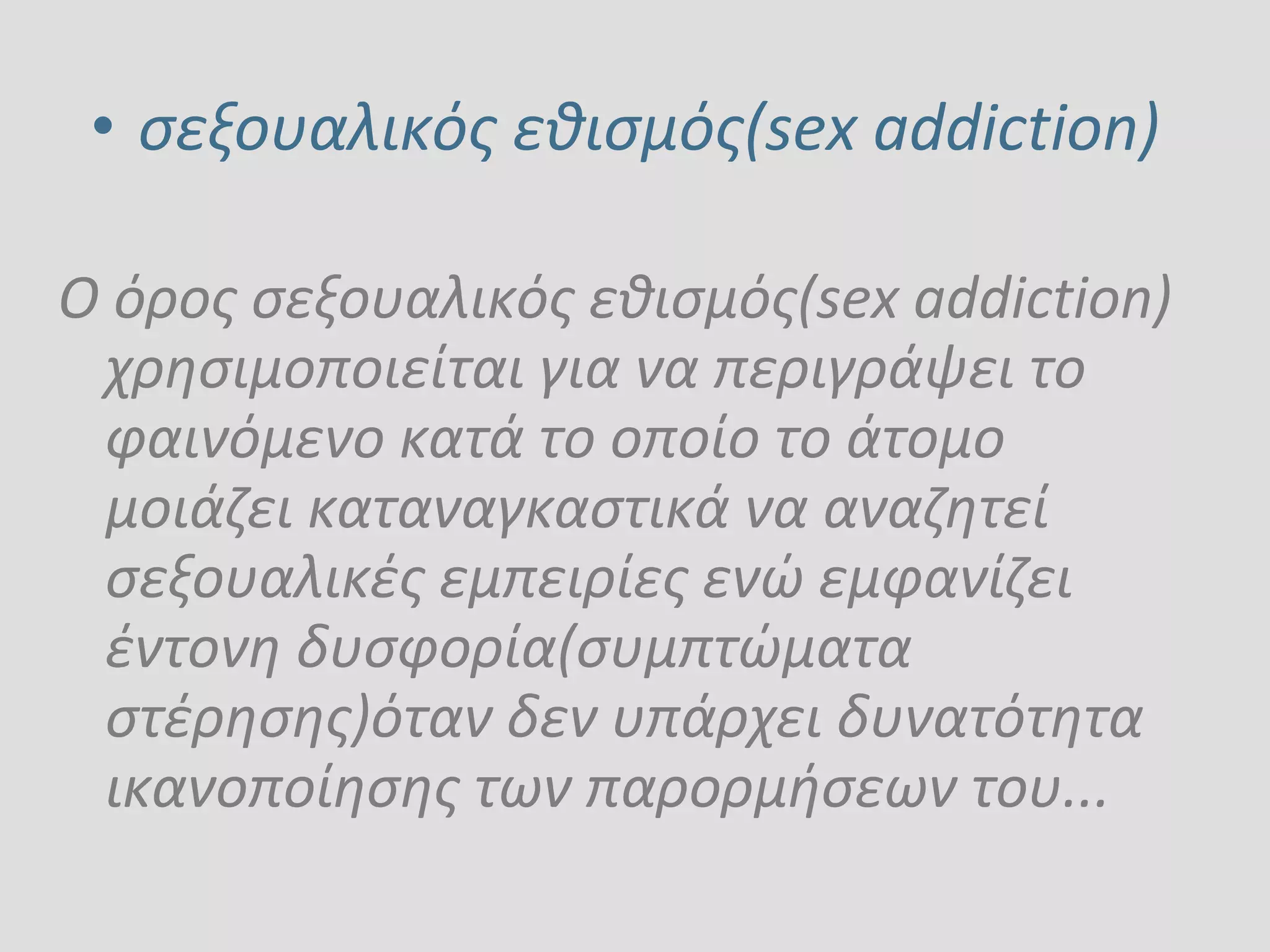 • σεξουαλικός εθισμός(sex addiction)
Ο όρος σεξουαλικός εθισμός(sex addiction)
χρησιμοποιείται για να περιγράψει το
φαινόμενο κατά το οποίο το άτομο
μοιάζει καταναγκαστικά να αναζητεί
σεξουαλικές εμπειρίες ενώ εμφανίζει
έντονη δυσφορία(συμπτώματα
στέρησης)όταν δεν υπάρχει δυνατότητα
ικανοποίησης των παρορμήσεων του...
 