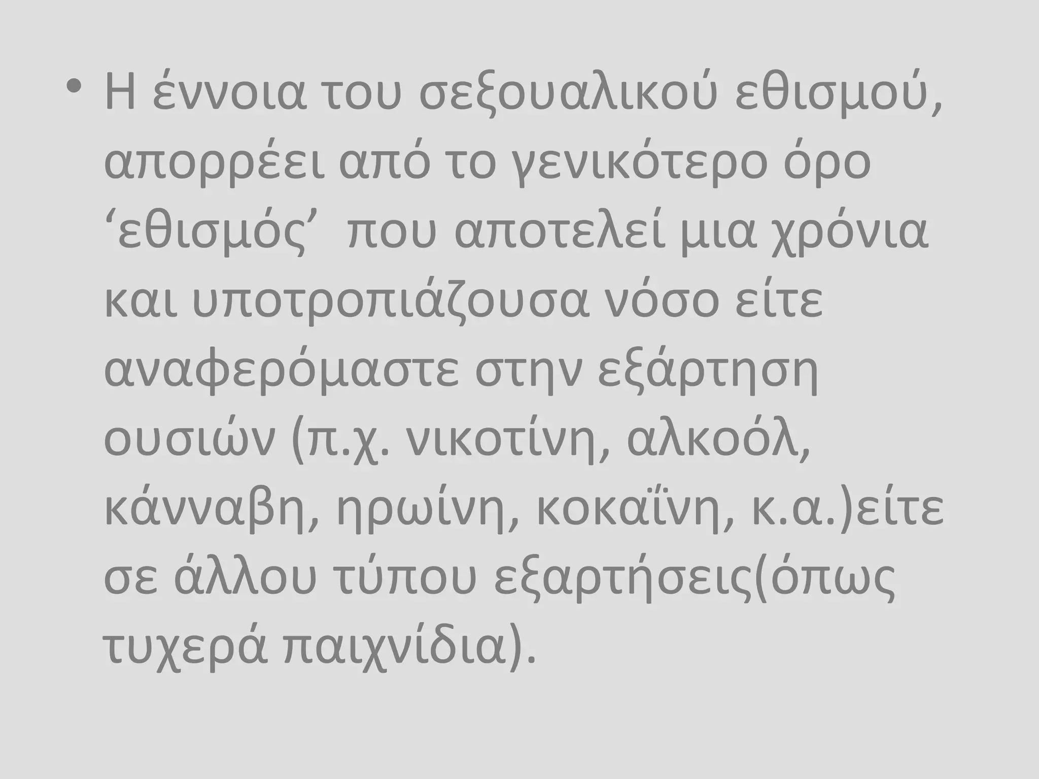 • Η έννοια του σεξουαλικού εθισμού,
απορρέει από το γενικότερο όρο
‘εθισμός’ που αποτελεί μια χρόνια
και υποτροπιάζουσα νόσο είτε
αναφερόμαστε στην εξάρτηση
ουσιών (π.χ. νικοτίνη, αλκοόλ,
κάνναβη, ηρωίνη, κοκαΐνη, κ.α.)είτε
σε άλλου τύπου εξαρτήσεις(όπως
τυχερά παιχνίδια).
 