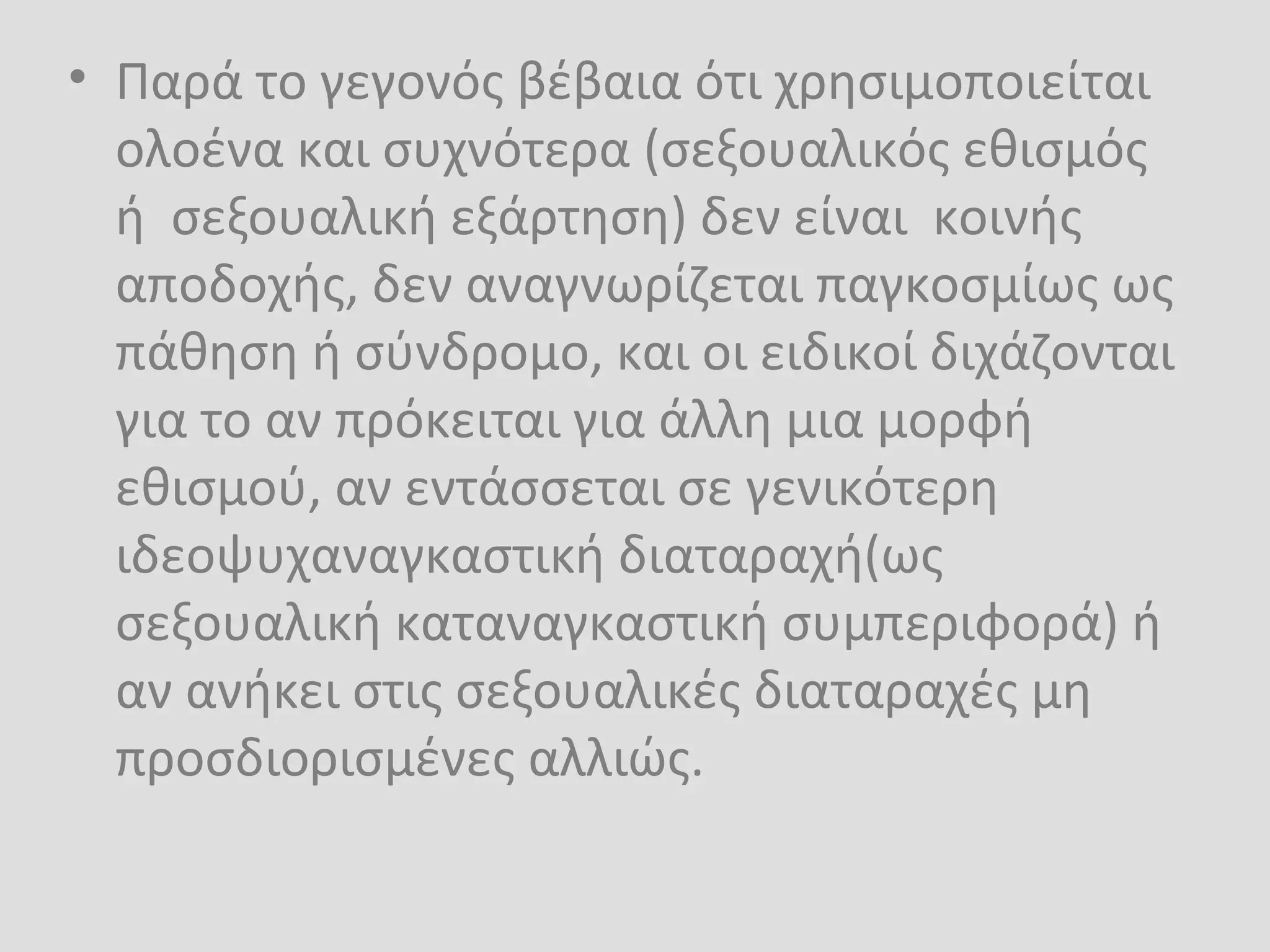 • Παρά το γεγονός βέβαια ότι χρησιμοποιείται
ολοένα και συχνότερα (σεξουαλικός εθισμός
ή σεξουαλική εξάρτηση) δεν είναι κοινής
αποδοχής, δεν αναγνωρίζεται παγκοσμίως ως
πάθηση ή σύνδρομο, και οι ειδικοί διχάζονται
για το αν πρόκειται για άλλη μια μορφή
εθισμού, αν εντάσσεται σε γενικότερη
ιδεοψυχαναγκαστική διαταραχή(ως
σεξουαλική καταναγκαστική συμπεριφορά) ή
αν ανήκει στις σεξουαλικές διαταραχές μη
προσδιορισμένες αλλιώς.
 