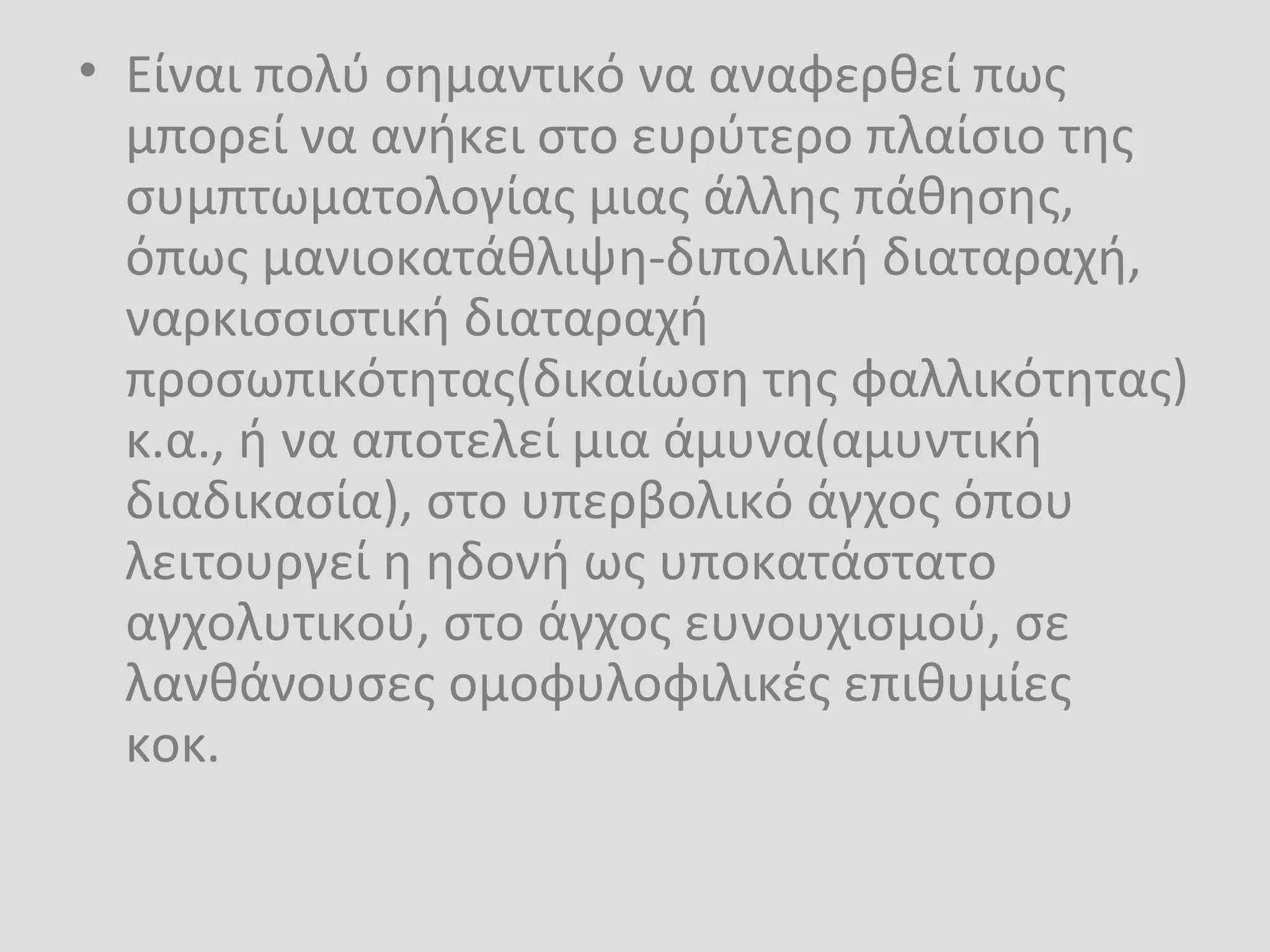 • Είναι πολύ σημαντικό να αναφερθεί πως
μπορεί να ανήκει στο ευρύτερο πλαίσιο της
συμπτωματολογίας μιας άλλης πάθησης,
όπως μανιοκατάθλιψη-διπολική διαταραχή,
ναρκισσιστική διαταραχή
προσωπικότητας(δικαίωση της φαλλικότητας)
κ.α., ή να αποτελεί μια άμυνα(αμυντική
διαδικασία), στο υπερβολικό άγχος όπου
λειτουργεί η ηδονή ως υποκατάστατο
αγχολυτικού, στο άγχος ευνουχισμού, σε
λανθάνουσες ομοφυλοφιλικές επιθυμίες
κοκ.
 