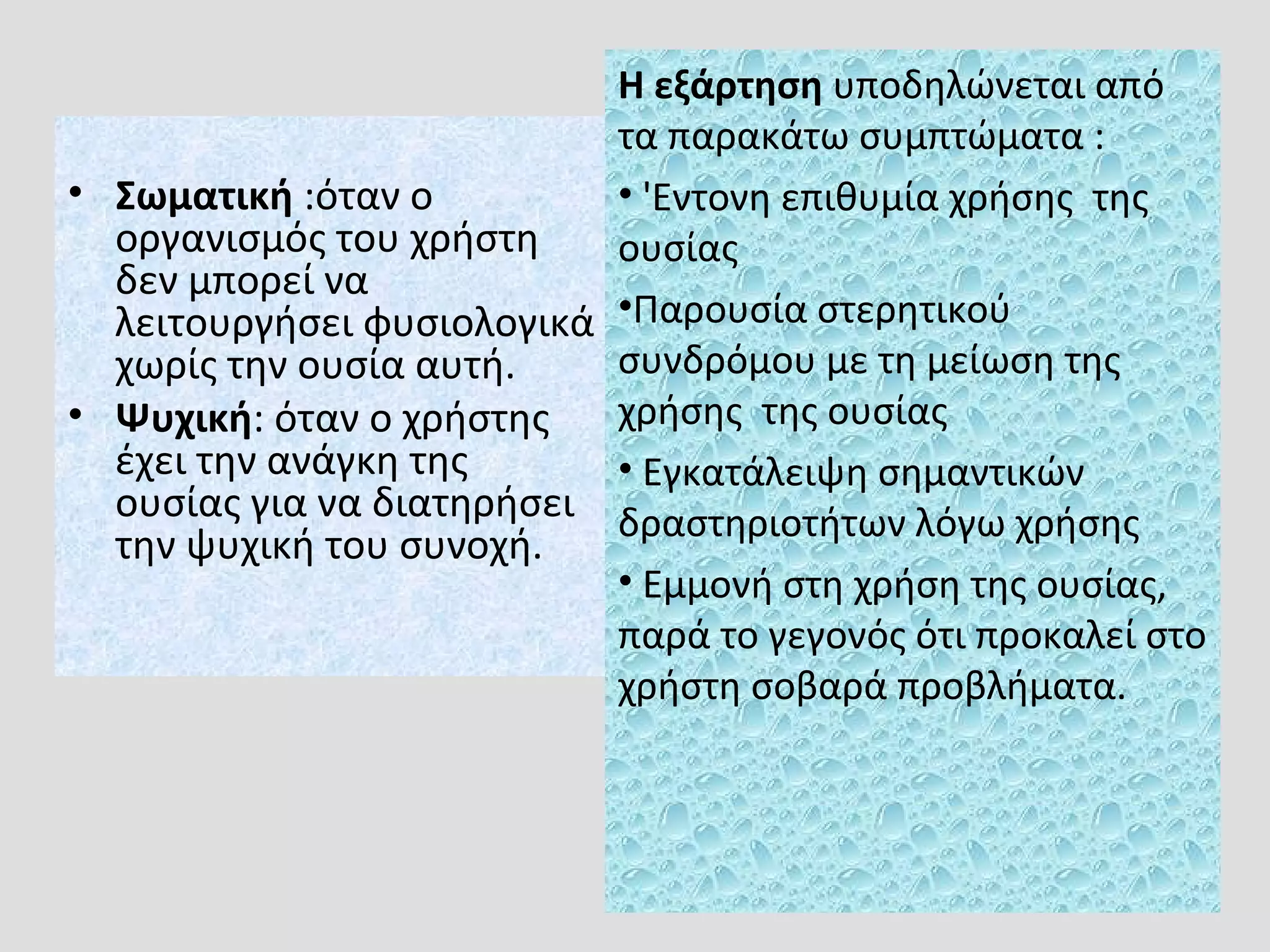 • Σωματική :όταν ο
οργανισμός του χρήστη
δεν μπορεί να
λειτουργήσει φυσιολογικά
χωρίς την ουσία αυτή.
• Ψυχική: όταν ο χρήστης
έχει την ανάγκη της
ουσίας για να διατηρήσει
την ψυχική του συνοχή.
Η εξάρτηση υποδηλώνεται από
τα παρακάτω συμπτώματα :
• 'Eντονη επιθυμία χρήσης της
ουσίας
•Παρουσία στερητικού
συνδρόμου με τη μείωση της
χρήσης της ουσίας
• Εγκατάλειψη σημαντικών
δραστηριοτήτων λόγω χρήσης
• Εμμονή στη χρήση της ουσίας,
παρά το γεγονός ότι προκαλεί στο
χρήστη σοβαρά προβλήματα.
 