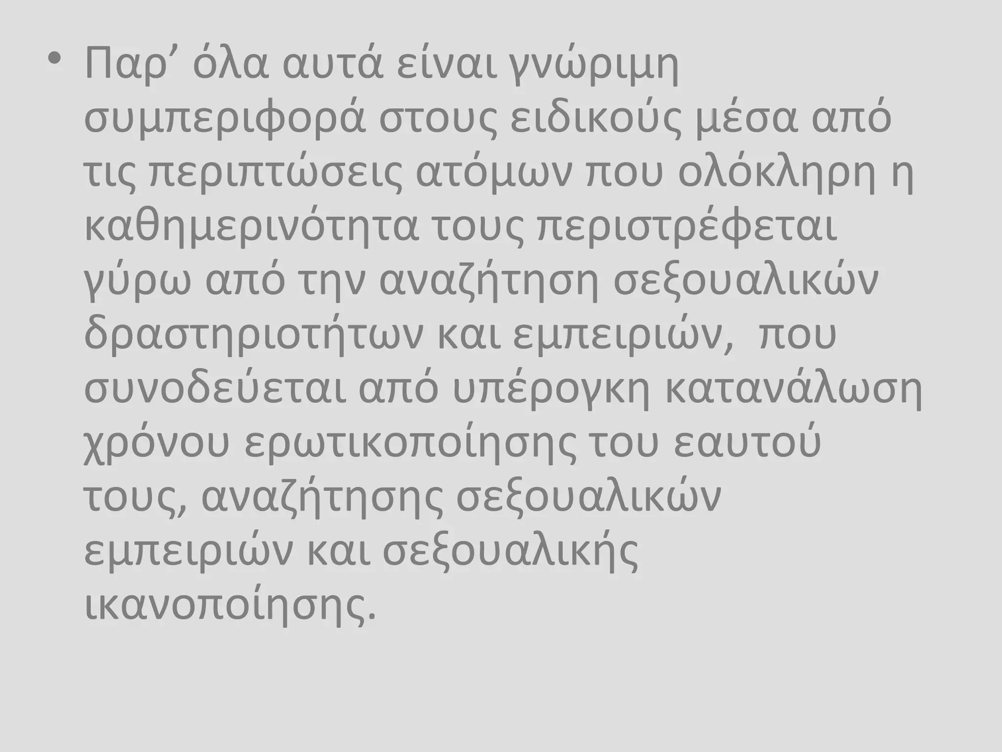 • Παρ’ όλα αυτά είναι γνώριμη
συμπεριφορά στους ειδικούς μέσα από
τις περιπτώσεις ατόμων που ολόκληρη η
καθημερινότητα τους περιστρέφεται
γύρω από την αναζήτηση σεξουαλικών
δραστηριοτήτων και εμπειριών, που
συνοδεύεται από υπέρογκη κατανάλωση
χρόνου ερωτικοποίησης του εαυτού
τους, αναζήτησης σεξουαλικών
εμπειριών και σεξουαλικής
ικανοποίησης.
 