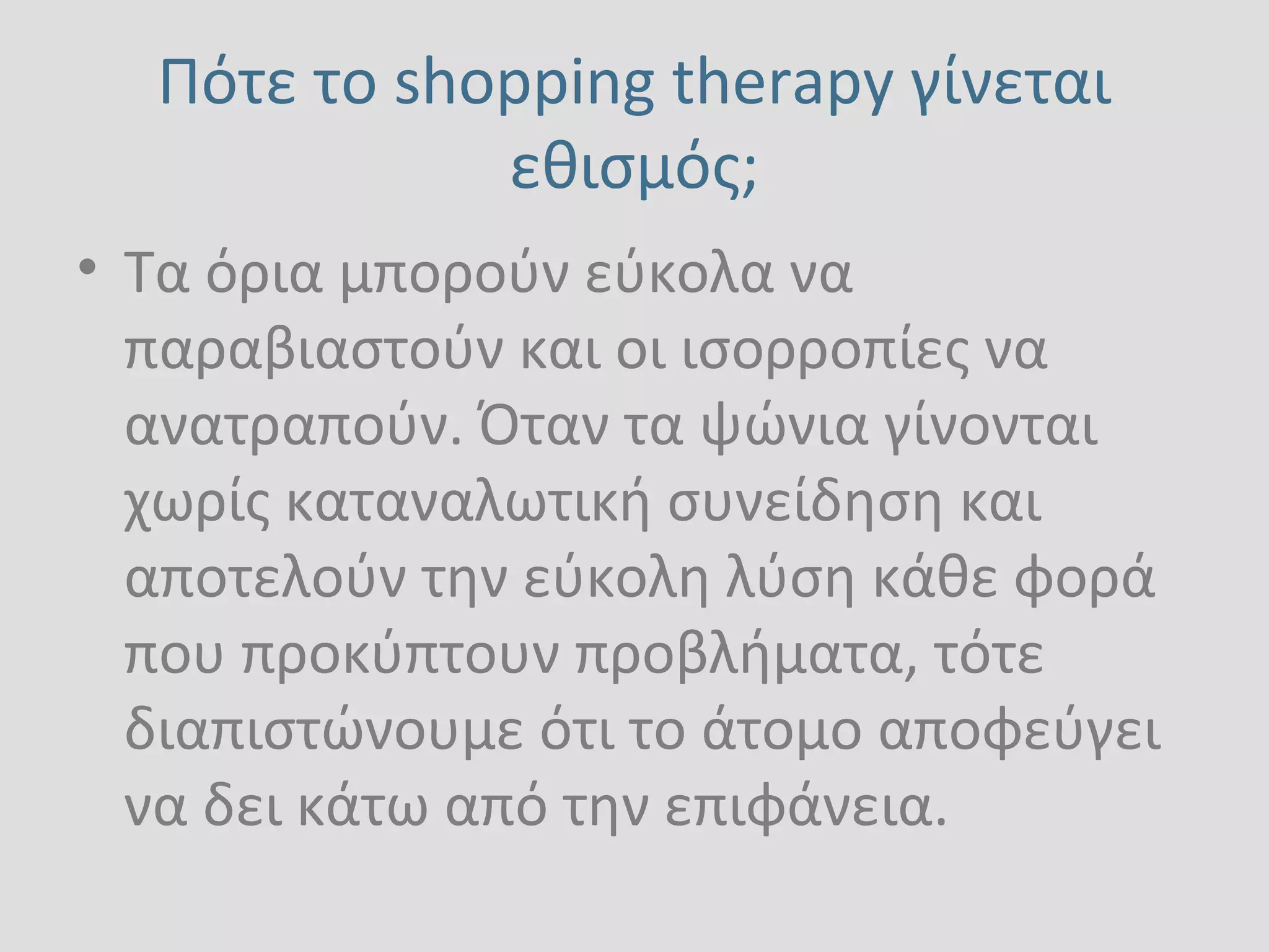 Πότε το shopping therapy γίνεται
εθισμός;
• Tα όρια μπορούν εύκολα να
παραβιαστούν και οι ισορροπίες να
ανατραπούν. Όταν τα ψώνια γίνονται
χωρίς καταναλωτική συνείδηση και
αποτελούν την εύκολη λύση κάθε φορά
που προκύπτουν προβλήματα, τότε
διαπιστώνουμε ότι το άτομο αποφεύγει
να δει κάτω από την επιφάνεια.
 