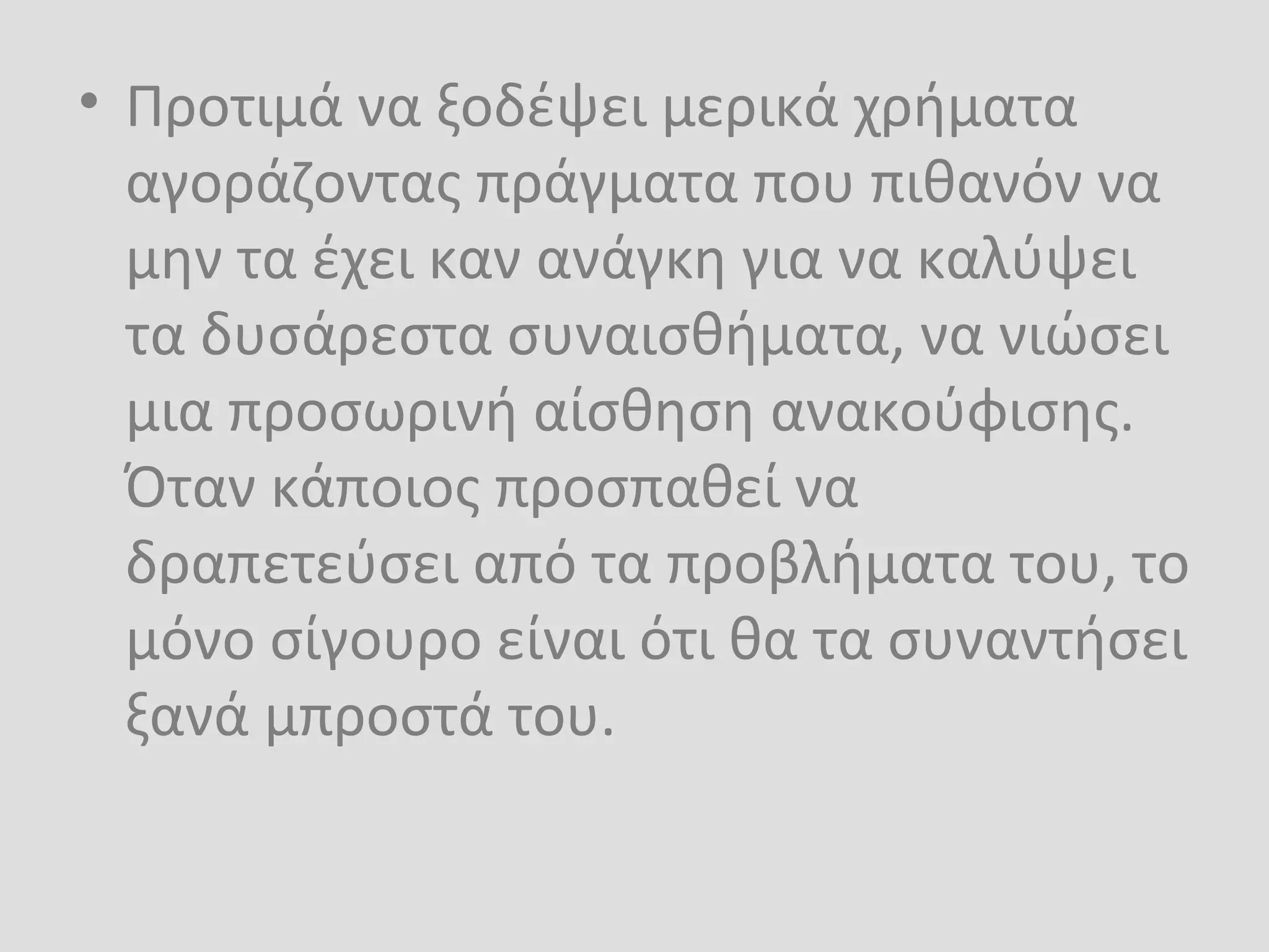• Προτιμά να ξοδέψει μερικά χρήματα
αγοράζοντας πράγματα που πιθανόν να
μην τα έχει καν ανάγκη για να καλύψει
τα δυσάρεστα συναισθήματα, να νιώσει
μια προσωρινή αίσθηση ανακούφισης.
Όταν κάποιος προσπαθεί να
δραπετεύσει από τα προβλήματα του, το
μόνο σίγουρο είναι ότι θα τα συναντήσει
ξανά μπροστά του.
 