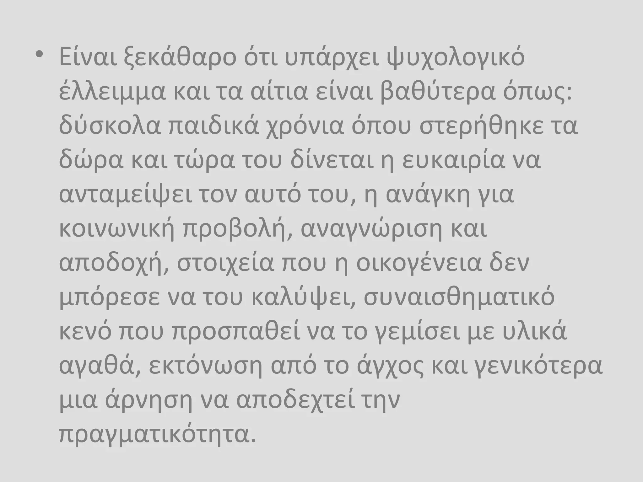 • Είναι ξεκάθαρο ότι υπάρχει ψυχολογικό
έλλειμμα και τα αίτια είναι βαθύτερα όπως:
δύσκολα παιδικά χρόνια όπου στερήθηκε τα
δώρα και τώρα του δίνεται η ευκαιρία να
ανταμείψει τον αυτό του, η ανάγκη για
κοινωνική προβολή, αναγνώριση και
αποδοχή, στοιχεία που η οικογένεια δεν
μπόρεσε να του καλύψει, συναισθηματικό
κενό που προσπαθεί να το γεμίσει με υλικά
αγαθά, εκτόνωση από το άγχος και γενικότερα
μια άρνηση να αποδεχτεί την
πραγματικότητα.
 