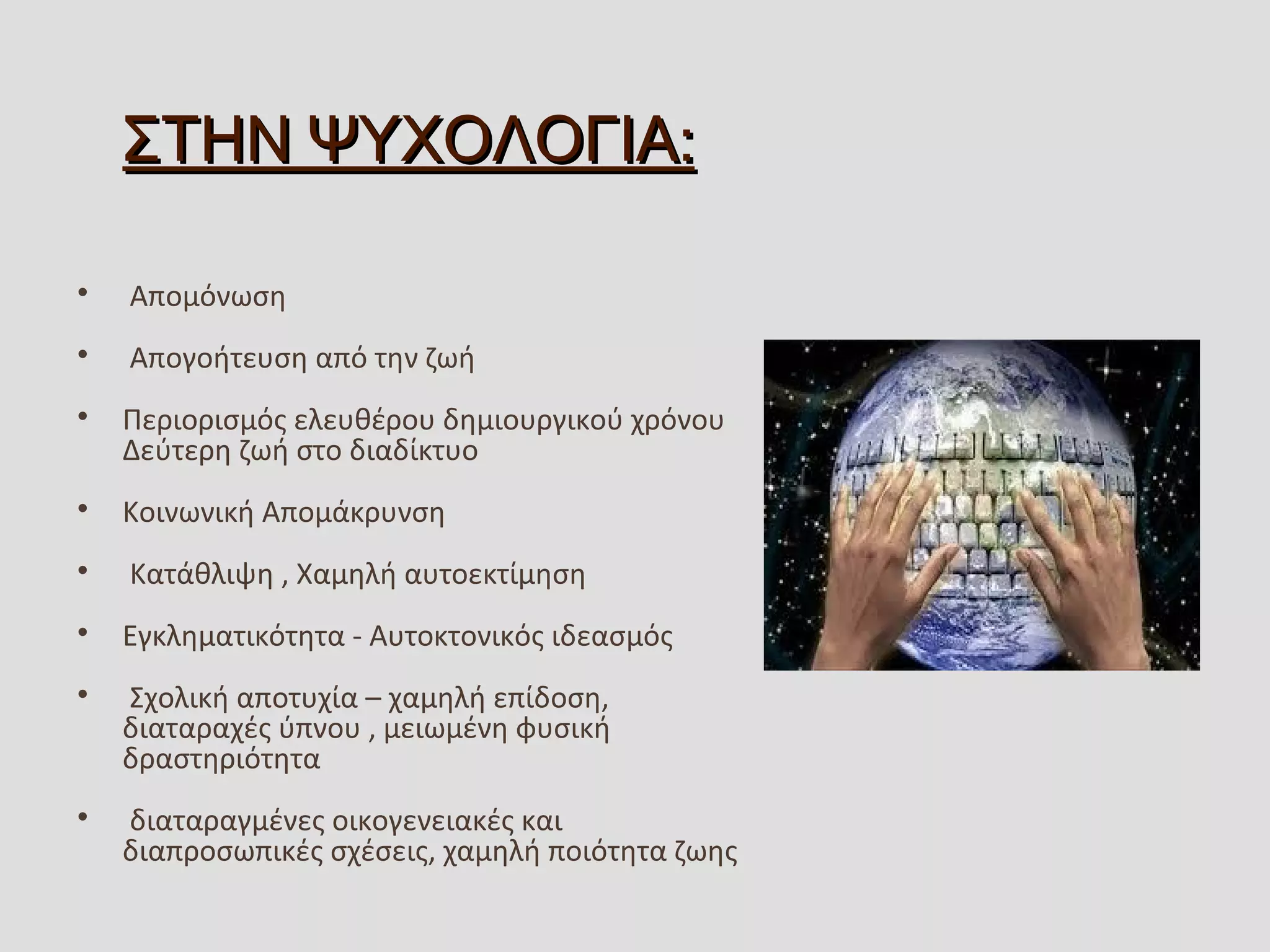 :ΣΤΗΝ ΨΥΧΟΛΟΓΙΑ:ΣΤΗΝ ΨΥΧΟΛΟΓΙΑ

 Απομόνωση

 Απογοήτευση από την ζωή 

Περιορισμός ελευθέρου δημιουργικού χρόνου  
Δεύτερη ζωή στο διαδίκτυο 

Κοινωνική Απομάκρυνση

 Κατάθλιψη , Χαμηλή αυτοεκτίμηση

Εγκληματικότητα - Αυτοκτονικός ιδεασμός

 Σχολική αποτυχία – χαμηλή επίδοση, 
διαταραχές ύπνου , μειωμένη φυσική 
δραστηριότητα 

 διαταραγμένες οικογενειακές και 
διαπροσωπικές σχέσεις, χαμηλή ποιότητα ζωης
 
