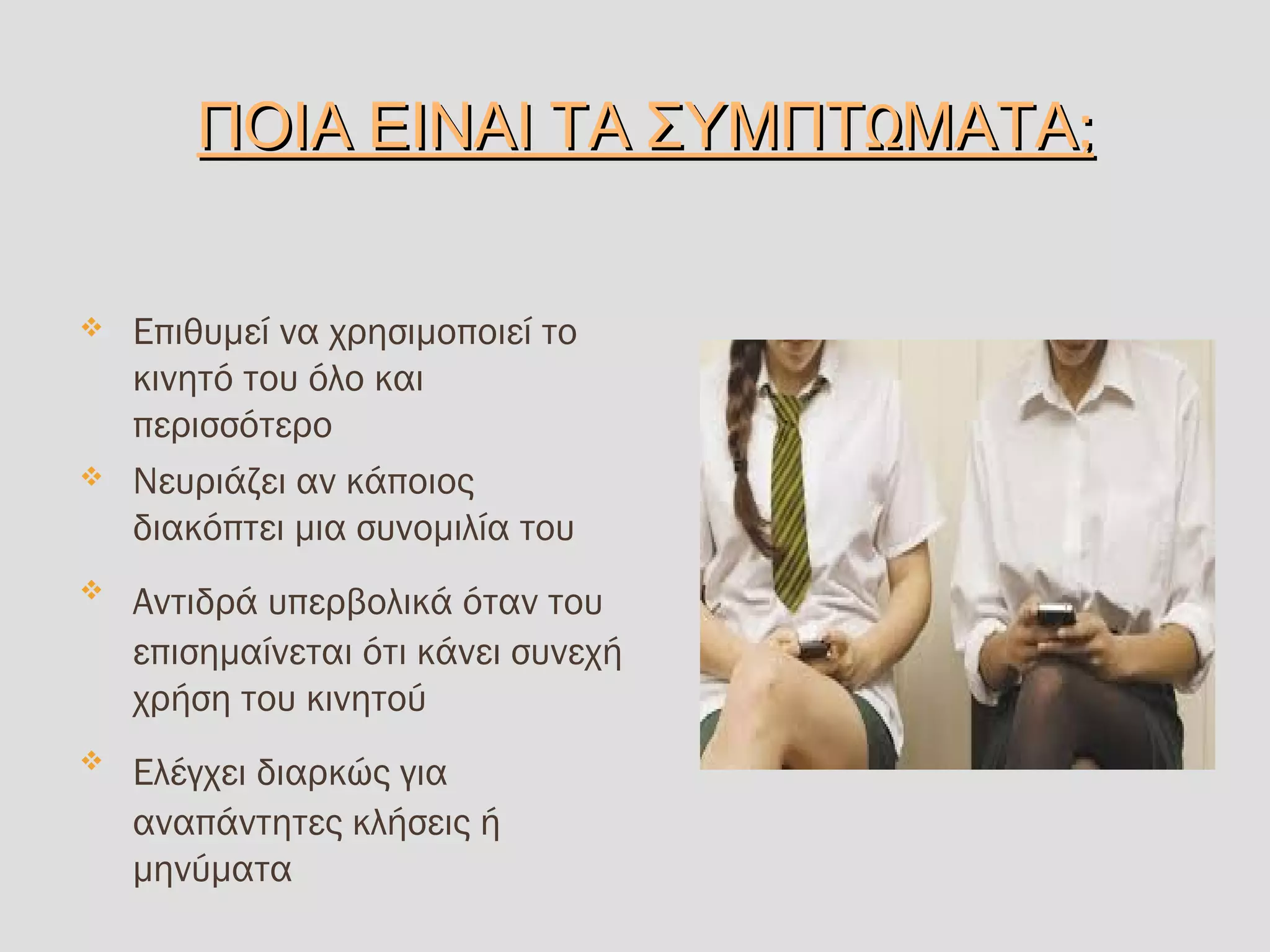 Ω ;ΠΟΙΑ ΕΙΝΑΙ ΤΑ ΣΥΜΠΤ ΜΑΤΑΩ ;ΠΟΙΑ ΕΙΝΑΙ ΤΑ ΣΥΜΠΤ ΜΑΤΑ
 Επιθυμεί να χρησιμοποιεί το
κινητό του όλο και
περισσότερο
 Νευριάζει αν κάποιος
διακόπτει μια συνομιλία του

Αντιδρά υπερβολικά όταν του
επισημαίνεται ότι κάνει συνεχή
χρήση του κινητού

Ελέγχει διαρκώς για
αναπάντητες κλήσεις ή
μηνύματα
 