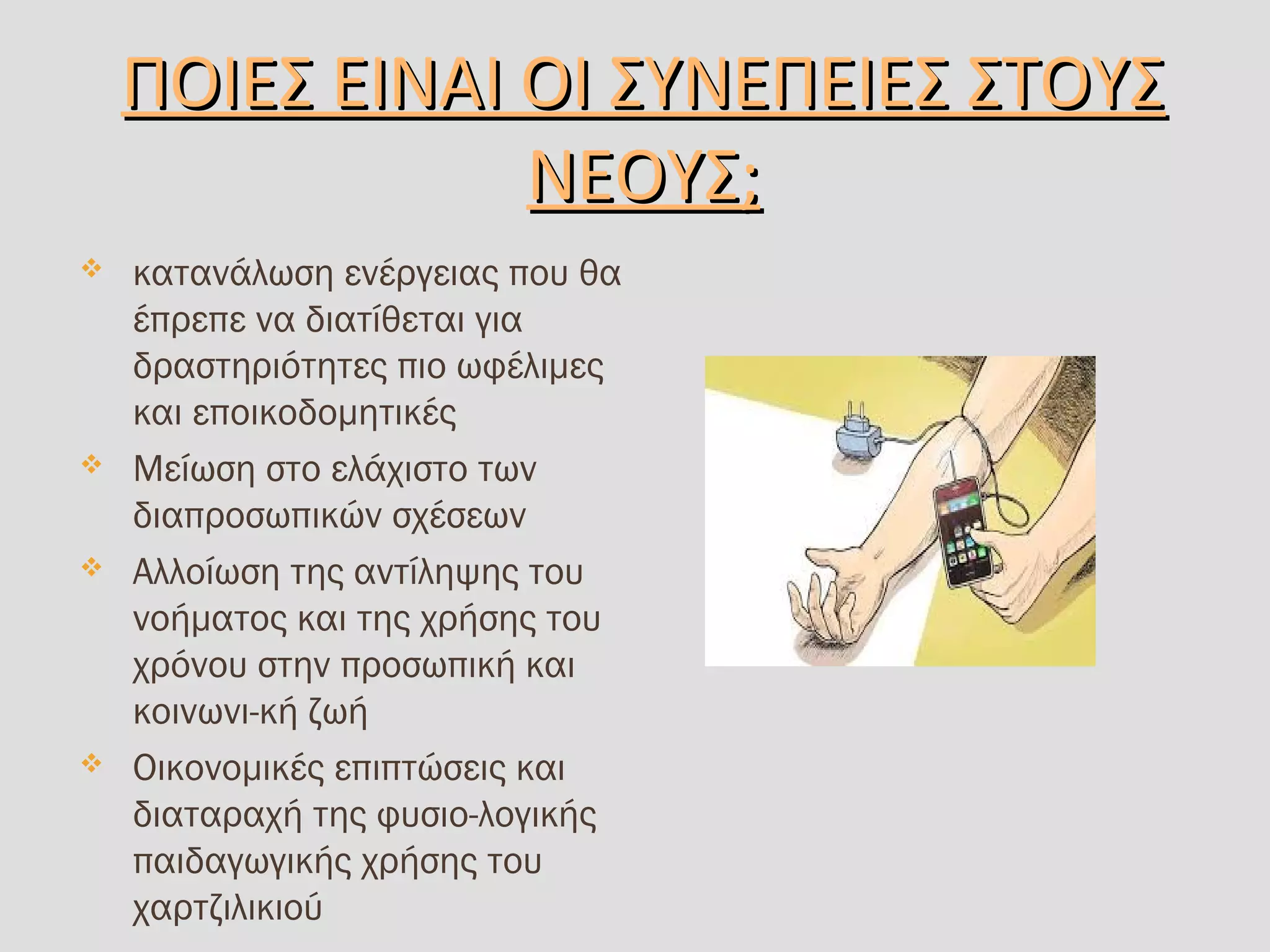 ΠΟΙΕΣ ΕΙΝΑΙ ΟΙ ΣΥΝΕΠΕΙΕΣ ΣΤΟΥΣ ΠΟΙΕΣ ΕΙΝΑΙ ΟΙ ΣΥΝΕΠΕΙΕΣ ΣΤΟΥΣ 
ΝΕΟΥΣ;ΝΕΟΥΣ;
 κατανάλωση ενέργειας που θα
έπρεπε να διατίθεται για
δραστηριότητες πιο ωφέλιμες
και εποικοδομητικές
 Μείωση στο ελάχιστο των
διαπροσωπικών σχέσεων
 Αλλοίωση της αντίληψης του
νοήματος και της χρήσης του
χρόνου στην προσωπική και
κοινωνι­κή ζωή
 Οικονομικές επιπτώσεις και
διαταραχή της φυσιο­λογικής
παιδαγωγικής χρήσης του
χαρτζιλικιού
 