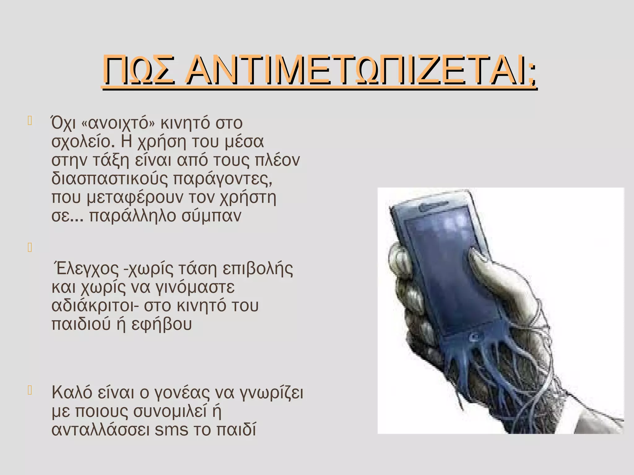 Ω Ω ;Π Σ ΑΝΤΙΜΕΤ ΠΙΖΕΤΑΙΩ Ω ;Π Σ ΑΝΤΙΜΕΤ ΠΙΖΕΤΑΙ
 Όχι «ανοιχτό» κινητό στο
σχολείο. Η χρήση του μέσα
στην τάξη είναι από τους πλέον
διασπαστικούς παράγοντες,
που μεταφέρουν τον χρήστη
σε... παράλληλο σύμπαν

Έλεγχος -χωρίς τάση επιβολής
και χωρίς να γινόμαστε
αδιάκριτοι- στο κινητό του
παιδιού ή εφήβου
 Καλό είναι ο γονέας να γνωρίζει
με ποιους συνομιλεί ή
ανταλλάσσει sms το παιδί
 