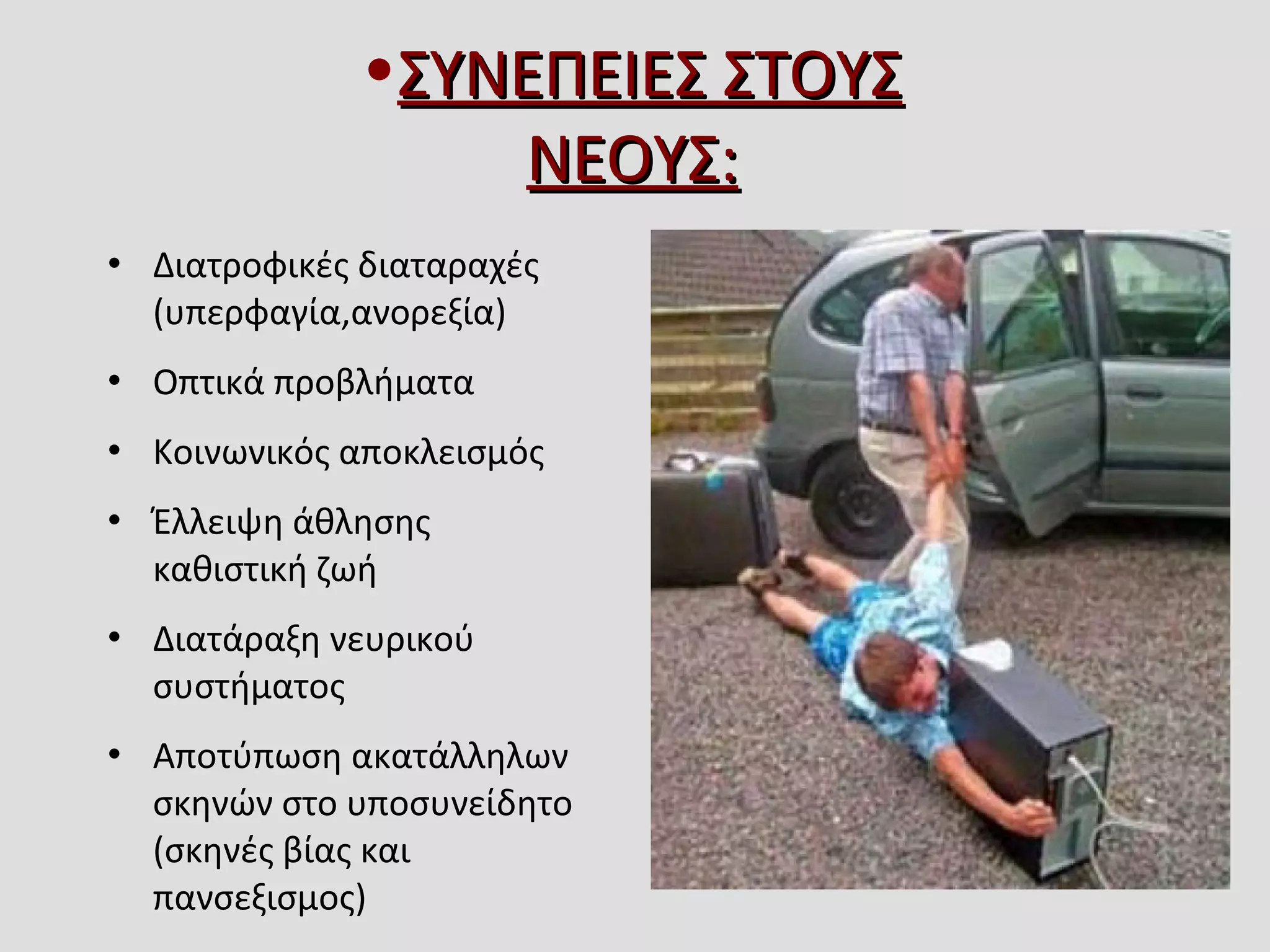  Διατροφικές διαταραχές 
(υπερφαγία,ανορεξία)
 Οπτικά προβλήματα
 Κοινωνικός αποκλεισμός
 Έλλειψη άθλησης 
καθιστική ζωή 
 Διατάραξη νευρικού 
συστήματος 
 Αποτύπωση ακατάλληλων 
σκηνών στο υποσυνείδητο 
(σκηνές βίας και 
πανσεξισμος)
•ΣΥΝΕΠΕΙΕΣ ΣΤΟΥΣ ΣΥΝΕΠΕΙΕΣ ΣΤΟΥΣ 
ΝΕΟΥΣ:ΝΕΟΥΣ:
 