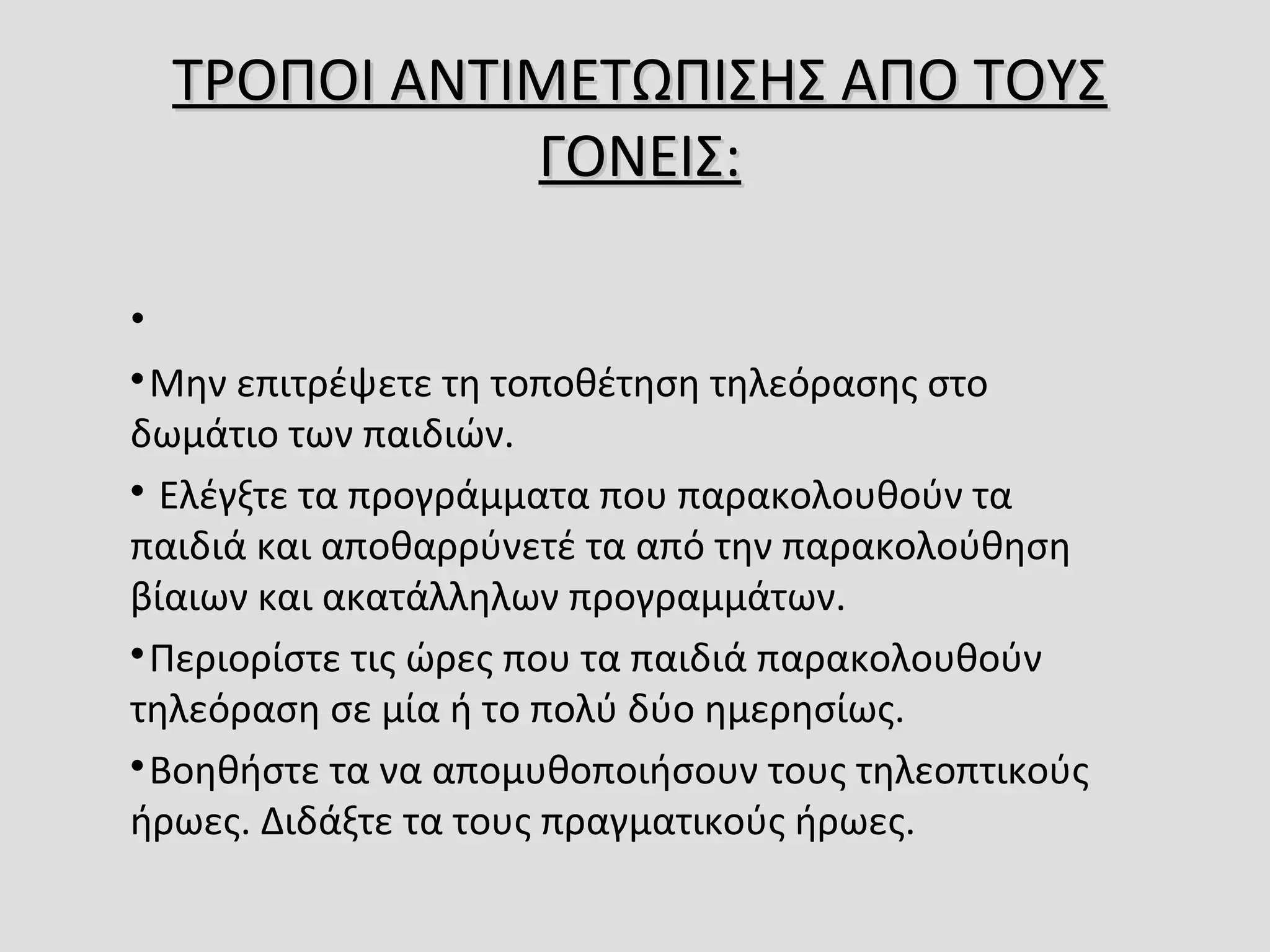 ΤΡΟΠΟΙ ΑΝΤΙΜΕΤΩΠΙΣΗΣ ΑΠΟ ΤΟΥΣ ΤΡΟΠΟΙ ΑΝΤΙΜΕΤΩΠΙΣΗΣ ΑΠΟ ΤΟΥΣ 
ΓΟΝΕΙΣ:ΓΟΝΕΙΣ:
• 

Μην επιτρέψετε τη τοποθέτηση τηλεόρασης στο 
δωμάτιο των παιδιών.

 Ελέγξτε τα προγράμματα που παρακολουθούν τα 
παιδιά και αποθαρρύνετέ τα από την παρακολούθηση 
βίαιων και ακατάλληλων προγραμμάτων.

Περιορίστε τις ώρες που τα παιδιά παρακολουθούν 
τηλεόραση σε μία ή το πολύ δύο ημερησίως.

Βοηθήστε τα να απομυθοποιήσουν τους τηλεοπτικούς 
ήρωες. Διδάξτε τα τους πραγματικούς ήρωες.
 