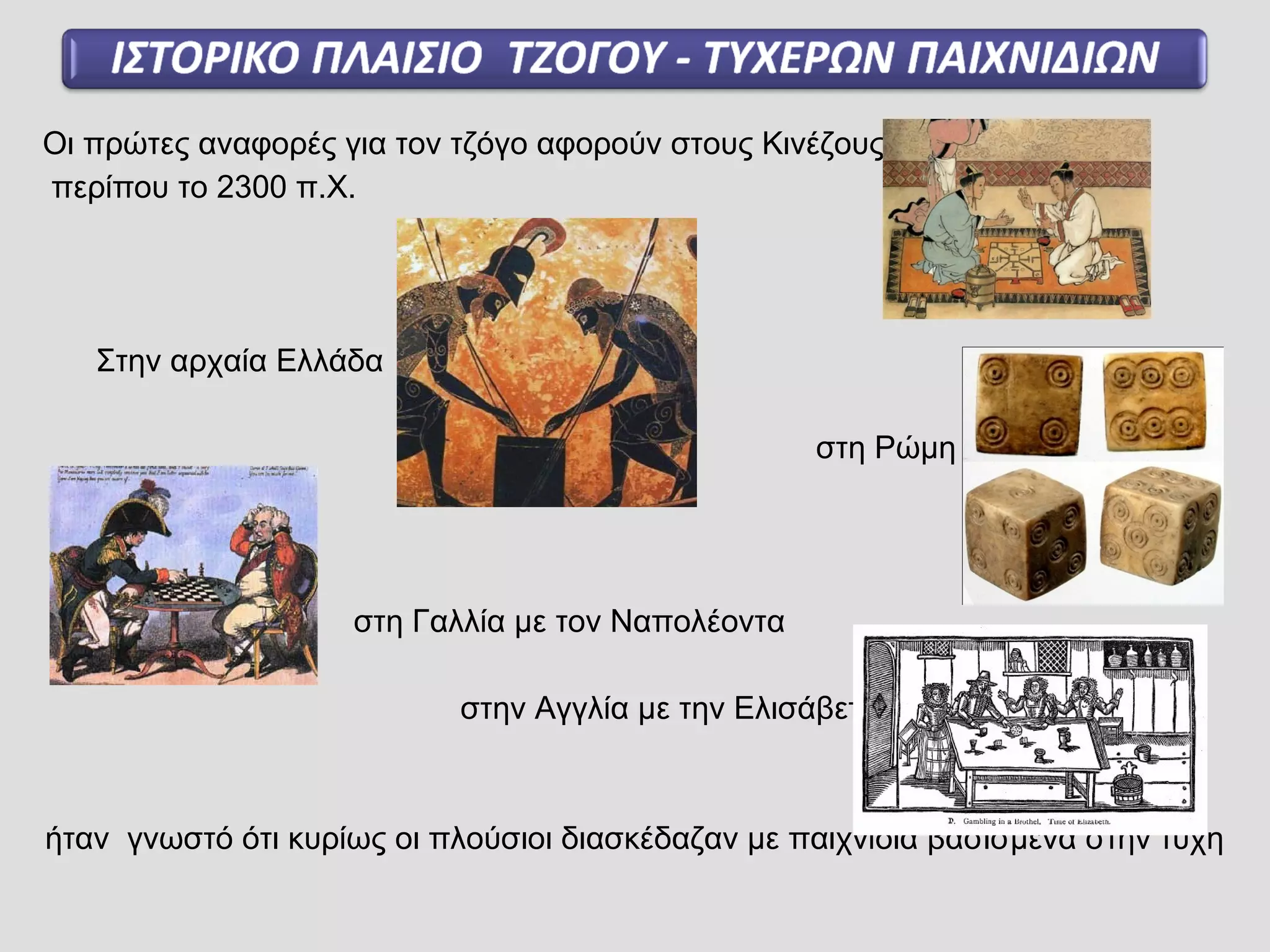 Οι πρώτες αναφορές για τον τζόγο αφορούν στους Κινέζους
περίπου το 2300 π.Χ.
Στην αρχαία Ελλάδα
στη Ρώμη
στη Γαλλία με τον Ναπολέοντα
στην Αγγλία με την Ελισάβετ
ήταν γνωστό ότι κυρίως οι πλούσιοι διασκέδαζαν με παιχνίδια βασισμένα στην τύχη
 