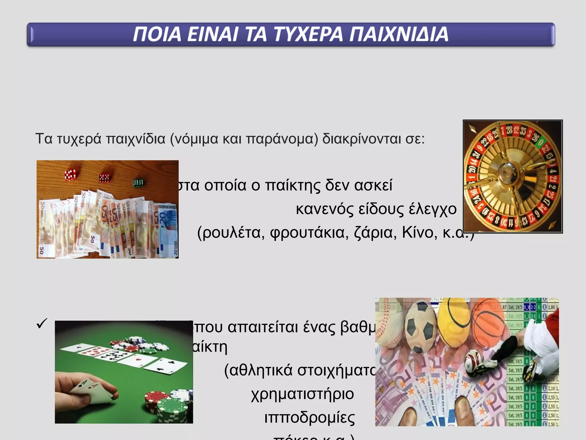 Τα τυχερά παιχνίδια (νόμιμα και παράνομα) διακρίνονται σε:
 παιχνίδια τύχης στα οποία ο παίκτης δεν ασκεί
κανενός είδους έλεγχο
(ρουλέτα, φρουτάκια, ζάρια, Κίνο, κ.α.)
 και στα παιχνίδια όπου απαιτείται ένας βαθμός δεξιότητας και
γνώσης από τον παίκτη
(αθλητικά στοιχήματα
χρηματιστήριο
ιπποδρομίες
 