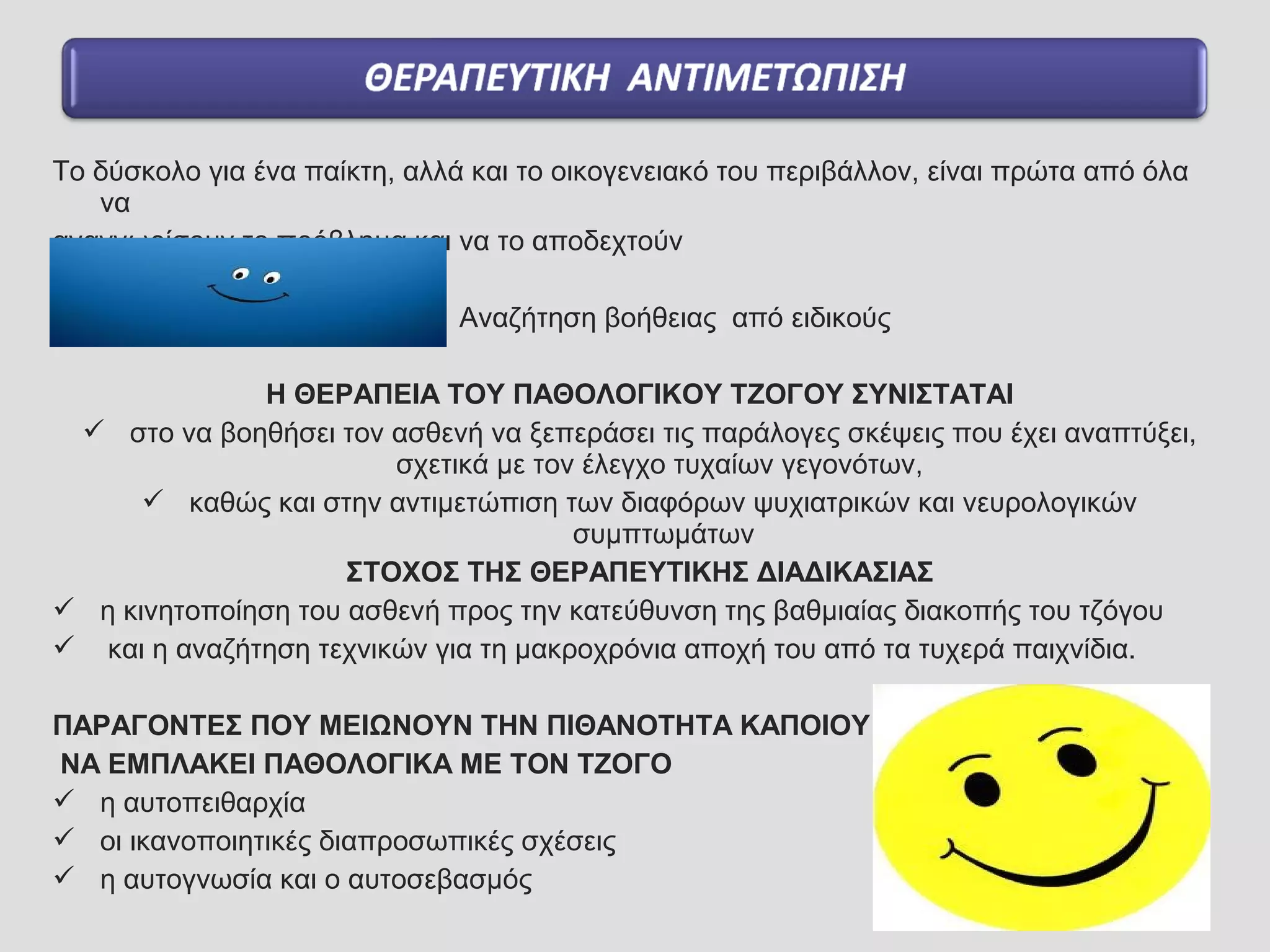 Το δύσκολο για ένα παίκτη, αλλά και το οικογενειακό του περιβάλλον, είναι πρώτα από όλα
να
αναγνωρίσουν το πρόβλημα και να το αποδεχτούν
Αναζήτηση βοήθειας από ειδικούς
Η ΘΕΡΑΠΕΙΑ ΤΟΥ ΠΑΘΟΛΟΓΙΚΟΥ ΤΖΟΓΟΥ ΣΥΝΙΣΤΑΤΑΙ
 στο να βοηθήσει τον ασθενή να ξεπεράσει τις παράλογες σκέψεις που έχει αναπτύξει,
σχετικά με τον έλεγχο τυχαίων γεγονότων,
 καθώς και στην αντιμετώπιση των διαφόρων ψυχιατρικών και νευρολογικών
συμπτωμάτων
ΣΤΟΧΟΣ ΤΗΣ ΘΕΡΑΠΕΥΤΙΚΗΣ ΔΙΑΔΙΚΑΣΙΑΣ
 η κινητοποίηση του ασθενή προς την κατεύθυνση της βαθμιαίας διακοπής του τζόγου
 και η αναζήτηση τεχνικών για τη μακροχρόνια αποχή του από τα τυχερά παιχνίδια.
ΠΑΡΑΓΟΝΤΕΣ ΠΟΥ ΜΕΙΩΝΟΥΝ ΤΗΝ ΠΙΘΑΝΟΤΗΤΑ ΚΑΠΟΙΟΥ
ΝΑ ΕΜΠΛΑΚΕΙ ΠΑΘΟΛΟΓΙΚΑ ΜΕ ΤΟΝ ΤΖΟΓΟ
 η αυτοπειθαρχία
 οι ικανοποιητικές διαπροσωπικές σχέσεις
 η αυτογνωσία και ο αυτοσεβασμός
 