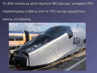 ΤοΤο AGVAGV κινείται με μέση ταχύτητα 360 χλμ/ώρα, μεταφέρει 20%κινείται με μέση ταχύτητα 360 χλμ/ώρα, μεταφέρει 20%
περισσότερους επιβάτες από το TGV και έχει χαμηλότεροπερισσότερους επιβάτες από το TGV και έχει χαμηλότερο
κόστος συντήρησης.κόστος συντήρησης.
 