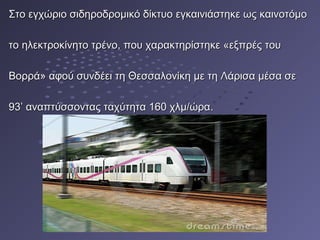 Στο εγχώριο σιδηροδρομικό δίκτυο εγκαινιάστηκε ως καινοτόμοΣτο εγχώριο σιδηροδρομικό δίκτυο εγκαινιάστηκε ως καινοτόμο
το ηλεκτροκίνητο τρένο, που χαρακτηρίστηκε «εξπρές τουτο ηλεκτροκίνητο τρένο, που χαρακτηρίστηκε «εξπρές του
Bορρά» αφού συνδέει τη Θεσσαλονίκη με τη Λάρισα μέσα σεBορρά» αφού συνδέει τη Θεσσαλονίκη με τη Λάρισα μέσα σε
93’ αναπτύσσοντας ταχύτητα 160 χλμ/ώρα93’ αναπτύσσοντας ταχύτητα 160 χλμ/ώρα..
 