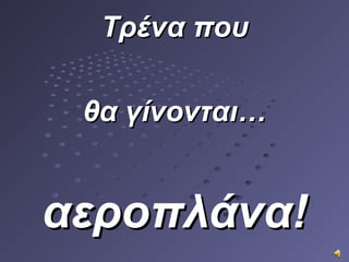 Τρένα πουΤρένα που
θα γίνονταιθα γίνονται……
αεροπλάνα!αεροπλάνα!
 