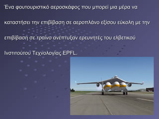 Ένα φουτουριστικό αεροσκάφος που μπορεί μια μέρα ναΈνα φουτουριστικό αεροσκάφος που μπορεί μια μέρα να
καταστήσει την επιβίβαση σε αεροπλάνο εξίσου εύκολη με τηνκαταστήσει την επιβίβαση σε αεροπλάνο εξίσου εύκολη με την
επιβίβαση σε τραίνο ανέπτυξαν ερευνητές του ελβετικούεπιβίβαση σε τραίνο ανέπτυξαν ερευνητές του ελβετικού
Ινστιτούτου Τεχνολογίας EPFL.Ινστιτούτου Τεχνολογίας EPFL.
 