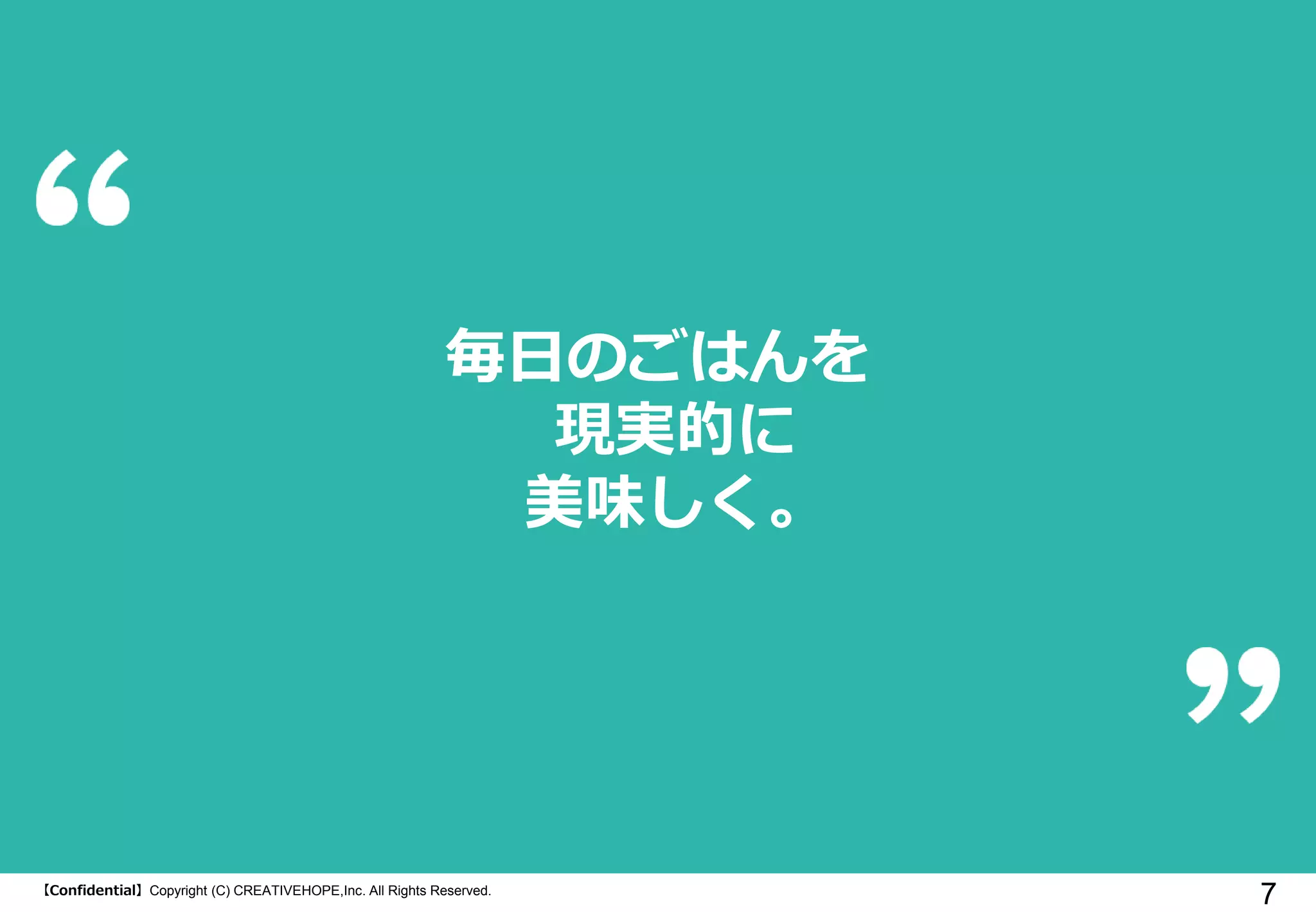 【Confidential】Copyright (C) CREATIVEHOPE,Inc. All Rights Reserved.
7
毎日のごはんを
現実的に
美味しく。
 