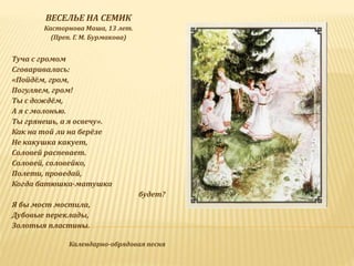 ВЕСЕЛЬЕ НА СЕМИК
Касторнова Маша, 13 лет.
(Преп. Г. М. Бурмакова)
Туча с громом
Сговаривалась:
«Пойдём, гром,
Погуляем, гром!
Ты с дождём,
А я с молонью.
Ты грянешь, а я освечу».
Как на той ли на берёзе
Не какушка какует,
Соловей распевает.
Соловей, соловейко,
Полети, проведай,
Когда батюшка-матушка
будет?
Я бы мост мостила,
Дубовые переклады,
Золотыя пластины.
Календарно-обрядовая песня
 