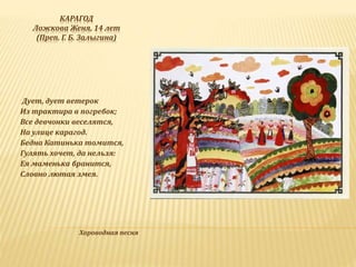 КАРАГОД
Ложкова Женя, 14 лет
(Преп. Г. Б. Залыгина)
Дует, дует ветерок
Из трактира в погребок;
Все девчонки веселятся,
На улице карагод.
Бедна Катинька томится,
Гулять хочет, да нельзя:
Ея маменька бранится,
Словно лютая змея.
Хороводная песня
 