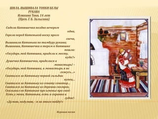 ШИЛА, ВЫШИВАЛА ТОНКИ БЕЛЫ
РУКАВА
Илюхина Таня, 14 лет
(Преп. Г. Б. Залыгина)
Сидела Катюшечка поздно вечером
одна,
Горела перед Катенькой воску ярого
свеча,
Вышивала Катинька по тамбуру рукава;
Вышивши, Катюшечка в терем к батюшке
пошла:
«Государь мой батюшка, придели к месту,
куда?»
-Душечка Катюшечка, приделися в
монастырь! –
«Государь мой батюшка, в монастырь я не
гожусь…»
Сватался за Катиньку первой гильдии
купец…
Сватался за Катиньку из сенату сенатор…
Сватался за Катиньку из деревни скомрох,
Сказывал он Катиньке про именье про своё:
-Есть у меня, Катинька, есть и скрипка и
гудок!-
- «Думаю, подумаю, - я за этого пойду!»
Игровая песня
 