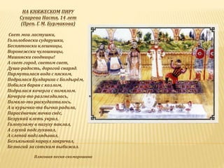 НА КНЯЖЕСКОМ ПИРУ
Сухарева Настя, 14 лет
(Преп. Г. М. Бурмакова)
Свет мои ластушки,
Гололобовски сударушки,
Беспятовски клешницы,
Воронежски чулошницы,
Мишински сводницы!
А свет город, светом свет,
Душа-радость, дорогой снаряд.
Пирмутилася вода с пяском,
Подралася Булдариха с Болдырём,
Побился баран с козлом,
Подралася кочерга с помялом.
Кочерга-то разгнездилась,
Помяло-то раскудахталось.
А и курычка-та бычка радила,
Парасёначик яичка снёс,
Безрукай клеть украл,
Голопузаму в пазуху паклал,
А глухой подслухивал,
А слепой падглядывал,
Безъязыкай караул закричал,
Безногий за сотским пыбижал.
Плясовая песня-скоморошина
 