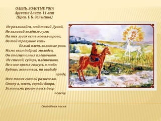 ОЛЕНЬ, ЗОЛОТЫЕ РОГА
Арсенюк Алина, 14 лет
(Преп. Г. Б. Залыгина)
Не разливайся, мой тихий Дунай,
Не заливай зелёные луга;
На тех лугах есть ковыл-трава,
Во той травушке есть
Белый олень золотые рога.
Мимо ехал добрый молодец,
Он стегнул оленя плёточкою.
-Не стегай, сударь, плёточкою,
Не в кое время гожусь я тебе:
Будешь жениться, на свадьбу
приду,
Всех твоих гостей развеселю.
Стану я, олень, середи двора,
Золотыми рогами весь двор
освечу.
Свадебная песня
 
