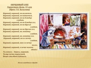 ОБРЯДОВЫЙ ХЛЕБ
Горностаев Дима, 14 лет
(Преп. Г. Б. Залыгина)
Каравай, каравай, он валяется,
Каравай, каравай, он катается,
Каравай, каравай, он на блюдца
глядит,
Каравай, каравай, он на блюдца сел,
Каравай, каравай, он на брусья
глядит,
Каравай, каравай, он на брусик сел,
Каравай, каравай, на лопатку
глядит,
Каравай, каравай, на лопатку сел.
Каравай, каравай, он и в печку
глядит,
Каравай, каравай, как и в печку
полез,
Каравай, каравай, в печке ножки
обжёг:
Ты пекись – дерись, каравай,
Толще печки кирпичной,
Выше столбика дубового.
Песня свадебного обряда
 