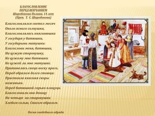 БЛАГОСЛОВЛЕНИЕ
ПЕРЕД ВЕНЧАНИЕМ
Широбокова Полина, 14 лет
(Преп. Т. С. Широбокова)
Благословлялся светел месяч
Около яснаго солнушка,
Благословлялась княгинюшка
У государя у батюшки,
У государыни матушки:
Благослови меня, батюшка,
На цужую сторонушку,
Ко цужому мне батюшки
Ко цужой ли мне матушке.
Пританелась свеца воску яраго,
Перед образом долго стоюци:
Пристояла княгиня скоры
ножиньки.
Перед батюшкой горько плацуци.
Благословили они девицу
На четыре на сторонушки
Хлебом-солью, Спасом-образом.
Песня свадебного обряда
 